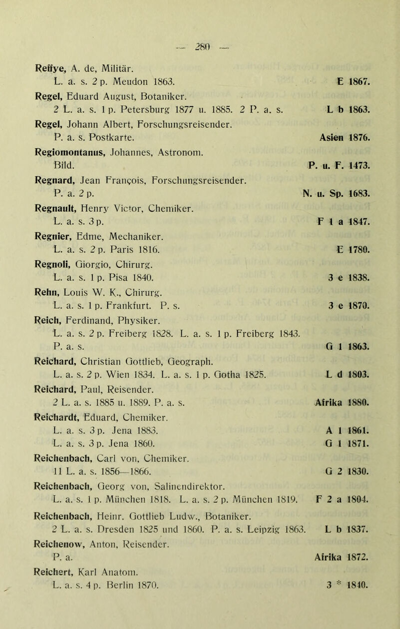 2m Reffye, A. de, Militär. L. a. s. 2 p. Meudon 1863. E 1867. Regel, Eduard August, Botaniker. 2 L. a. s. 1 p. Petersburg 1877 u. 1885. 2 P. a. s. L b 1863. Regel, Johann Albert, Forschungsreisender. P. a. s. Postkarte. Asien 1876. Regiomontanus, Johannes, Astronom. Bild. P. u. F. 1473. Regnard, Jean Francois, Forschungsreisender. P. a. 2 p. Regnault, Henrj^ Victor, Chemiker. L. a. s. 3 p. Regnier, Edme, Mechaniker. L. a. s. 2 p. Paris 1816. Regnoli, Giorgio, Chirurg. L. a. s. 1 p. Pisa 1840. Rehn, Louis W. K-, Chirurg. L. a. s. 1 p. Frankfurt. P. s. Reich, Ferdinand, Physiker. L. a. s. 2 p. Freiberg 1828. L. a. s. 1 p. Freiberg 1843. P. a. s. Ci 1 1863. N. u. Sp. 1683. F 1 a 1847. E 1780. 3 e 1838. 3 e 1870. Reichard, Christian Qottlieb, Geograph. L. a. s. 2 p. Wien 1834. L. a. s. 1 p. Gotha 1825. Reichard, Paul, Reisender. 2 L. a. s. 1885 u. 1889. P. a. s. Reichardt, Eduard, Chemiker. L. a. s. 3 p. Jena 1883. L. a. s. 3 p. Jena 1860. Reichenbach, Carl von, Chemiker. 11 L. a. s. 1856—1866. Reichenbach, Georg von, Salinendirektor. L. a. s. 1 p. München 1818. L. a. s. 2 p. München 1819. L d 1803. Afrika 1880. A 1 1861. G 1 1871. G 2 1830. F 2 a 1804. Reichenbach, Heinr. Gottlieb Ludw., Botaniker. 2 L. a. s. Dresden 1825 und 1860. P. a. s. Leipzig 1863. L b 1837. Reichenow, Anton, Reisender. P. a. Afrika 1872. Reichert, Karl Anatom.