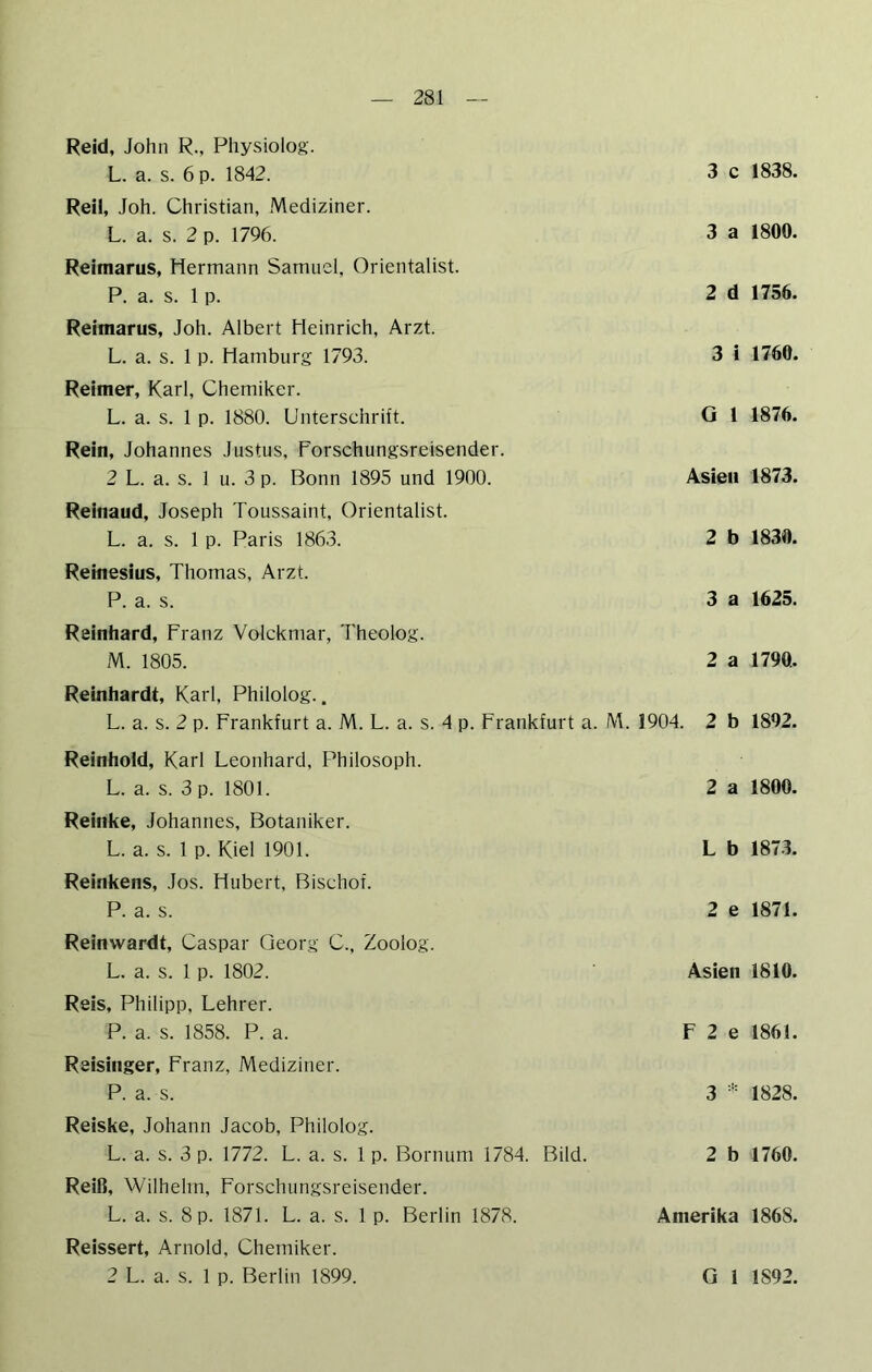 Reid, John R., Physiolog. L. a. s. 6 p. 1842. 3 c Reil, Joh. Christian, Mediziner. L. a. s. 2 p. 1796. 3 a Reimarus, Hermann Samuel, Orientalist. P. a. s. 1 p. 2 d Reimarus, Joh. Albert Heinrich, Arzt. L. a. s. 1 p. Hamburg 1793. 3 i Reimer, Karl, Chemiker. L. a. s. 1 p. 1880. Unterschrift. G 1 Rein, Johannes Justus, Forschungsreisender. 2 L. a. s. 1 u. 3 p. Bonn 1895 und 1900. Asien Reinaud, Joseph Toussaint, Orientalist. L. a. s. 1 p. Paris 1863. 2 b Reinesius, Thomas, Arzt. P. a. s. 3 a Reinhard, Franz Volckmar, Theolog. M. 1805. 2 a Reinhardt, Karl, Philolog.. L. a. s. 2 p. Frankfurt a. M. L. a. s. 4 p. Frankfurt a. M. 1904. 2 b Reinhold, Karl Leonhard, Philosoph. L. a. s. 3 p. 1801. 2 a Reinke, Johannes, Botaniker. L. a. s. 1 p. Kiel 1901. L b Reinkens, Jos. Hubert, Bischof. P. a. s. 2 e Reinwardt, Caspar Georg C., Zoolog. L. a. s. 1 p. 1802. Asien Reis, Philipp, Lehrer. P. a. s. 1858. P. a. F 2 e Reisinger, Franz, Mediziner. P. a. s. 3 Reiske, Johann Jacob, Philolog. L. a. s. 3 p. 1772. L. a. s. 1 p. Bornum 1784. Bild. 2 b Reiß, Wilhelm, Forschungsreisender. L. a. s. 8 p. 1871. L. a. s. 1 p. Berlin 1878. Amerika Reissert, Arnold, Chemiker. 1838. 1800. 1756. 1760. 1876. 1873. 1830. 1625. 1790. 1892. 1800. 1873. 1871. 1810. 1861. 1828. 1760. 1868.