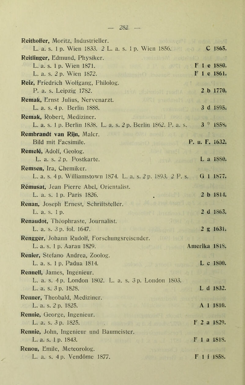 28i Reithoffer, Moritz, Industrieller. L. a. s. 1 p. Wien 1833. 2 L. a. s. 1 p. Wien 1856. C 1865. Reitiinger, Edmund, Physiker. L. a. s. 1 p. Wien 1871. L. a. s. 2 p. Wien 1872. F 1 e 1880. F 1 e 1861. Reiz, Friedrich Wolfgang, Philolog. P. a. s. Leipzig 1782. 2 b 1770. Remak, Ernst Julius, Nervenarzt. L. a. s. 4 p. Berlin 1888. 3 d 1895. Reraak, Robert, Mediziner. L. a. s. 1 p. Berlin 1838. L. a. s. 2 p. Berlin 1862. P. a. s. 3 1858. Rembrandt van Rijn, Maler. Bild mit Facsimile. P. u. F. 1632. Remele, Adolf, Geolog. L. a. s. 2 p. Postkarte. L a 1880. Remsen, Ira, Chemiker. L. a. s. 4 p. Williamstown 1874. L. a. s. 2 p. 1893. 2 P. s. Gl 1877. Remusat, Jean Pierre Abel, Orientalist. L. a. s. 1 p. Paris 1826. . 2 b 1811. Renan, Joseph Ernest, Schriftsteller. L. a. s. 1 p. 2 d 1863. Renaudot, Theophraste, Journalist. L. a. s. 3 p. fol. 1647. 2 g 1631. Rengger, Johann Rudolf, Forschungsreisender. L. a. s. 1 p. Aarau 1829. Amerika 1818. Renier, Stefano Andrea, Zoolog. L. a. s. 1 p. Padua 1814. L c 1800. Rennell, James, Ingenieur. L. a. s. 4 p. London 1802. L. a. s. 3 p. London 1803. L. a. s. 3 p. 1828. L d 1832. Renner, Theobald, Mediziner. L. a. s. 2 p. 1825. A 1 1810. Rennie, George, Ingenieur. L. a. s. 3 p. 1825. F 2 a 1829. Rennie, John, Ingenieur und Baumeister. L. a. s. 1 p. 1843. Fla 1818. Renou, Emile, Meteorolog.
