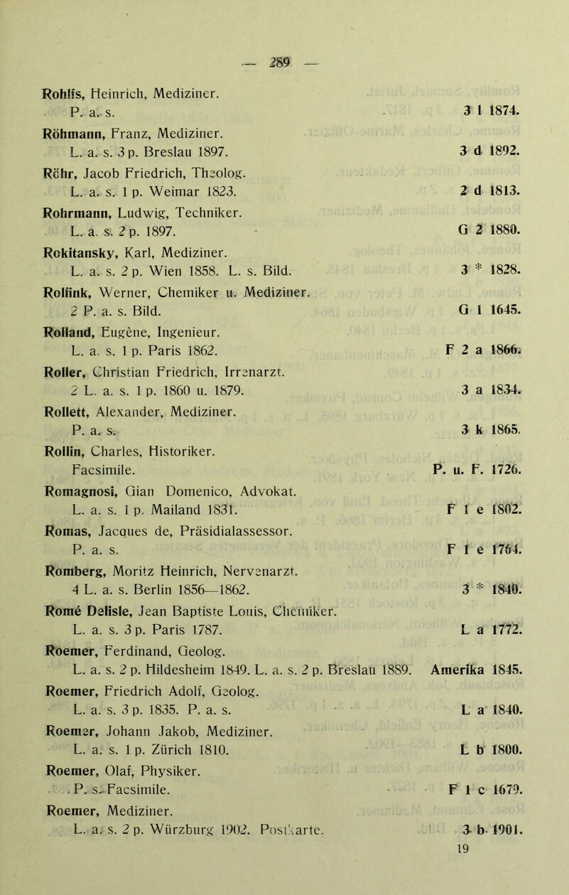 Fohlfs, Heinrich, Mediziner. P. a. s. Röhmann, Franz, Mediziner. L. a. s. 3 p. Breslau 1897. Röhr, Jacob Friedrich, Theolog. L. a, s. 1 p. Weimar 1823. Rohrmann, Ludwig, Techniker. L. a. s. 2 p. 1897. Rokitansky, Karl, Mediziner. L. a. s. 2 p. Wien 1858. L. s. Bild. Rolfink, Werner, Chemiker u. Mediziner. 2 P. a. s. Bild. Rolland, Eugene, Ingenieur. L. a. s. 1 p. Paris 1862. Roller, Christian Friedrich, Irrenarzt. 2 L. a. s. 1 p. 1860 u. 1879. Rollett, Alexander, Mediziner. P. a. s. Rollin, Charles, Historiker. Facsimile. Romagnosi, Qian Domenico, Advokat. L. a. s. 1 p. Mailand 1831. Romas, Jacques de, Präsidialassessor. P. a. s. Romberg, Moritz Heinrich, Nervenarzt. 4 L. a. s. Berlin 1856—1862. Rome Dslisle, Jean Baptiste Louis, Chemiker. L. a. s. 3 p. Paris 1787. Roemer, Ferdinand, Geolog. L. a. s. 2 p. Hildesheim 1849. L. a. s. 2 p. Breslau 1889. Roemer, Friedrich Adolf, Geolog. L. a. s. 3 p. 1835. P. a. s. Roemer, Johann Jakob, Mediziner. L. a. s. 1 p. Zürich 1810. Roemer, Olaf, Physiker. . P. s.. Facsimile. Roemer, Mediziner. L. a. s. 2 p. Würzbiirg 1902. PosiAarte. 3 1 1874. 3 d 1892. 2 d 1813. G 2 1880. 3 * 1828. G 1 1645. F 2 a 1866. 3 a 1834. 3 k 1865. P. u. F. 1726. F 1 e 1802. F 1 e 1764. 3 * 1840. L a 1772. Amerika 1845. L a 1840. L b 1800. F 1 c 1679. 3. b-1901. 19