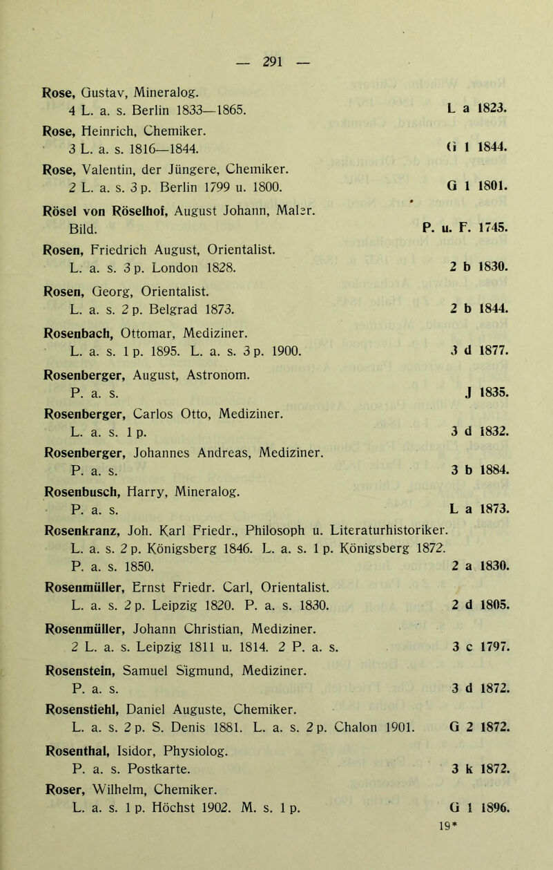 Rose, Gustav, Mineralog. 4 L. a. s. Berlin 1833—1865. Rose, Heinrich, Chemiker. 3 L. a. s. 1816—1844. Rose, Valentin, der Jüngere, Chemiker. 2 L. a. s. 3 p. Berlin 1799 u. 1800. Rösel von Röselhof, August Johann, Maler. Bild. Rosen, Friedrich August, Orientalist. L. a. s. 3 p. London 1828. Rosen, Georg, Orientalist. L. a. s. 2 p. Belgrad 1873. Rosenbach, Ottomar, Mediziner. L. a. s. 1 p. 1895. L. a. s. 3 p. 1900. Rosenberger, August, Astronom. P. a. s. Rosenberger, Carlos Otto, Mediziner. L. a. s. 1 p. Rosenberger, Johannes Andreas, Mediziner. P. a. s. L a 1823. (i 1 1844. G 1 1801. P. u. F. 1745. 2 b 1830. 2 b 1844. 3 d 1877. .J 1835. 3 d 1832. 3 b 1884. Rosenbusch, Harry, Mineralog. P. a. s. La 1873. Rosenkranz, Joh. Karl Friedr., Philosoph u. Literaturhistoriker. L. a. s. 2 p. Königsberg 1846. L. a. s. 1 p. Königsberg 1872. P. a. s. 1850. 2 a 1830. Rosenmüller, Ernst Friedr. Carl, Orientalist. L. a. s. 2 p. Leipzig 1820. P. a. s. 1830. 2 d 1805. Rosenmüller, Johann Christian, Mediziner. 2 L. a. s. Leipzig 1811 u. 1814. 2 P. a. s. 3 c 1797. Rosenstein, Samuel Sigmund, Mediziner. P. a. s. 3 d 1872. Rosenstiehl, Daniel Auguste, Chemiker. L. a. s. 2 p. S. Denis 1881. L. a. s. 2 p. Chalon 1901. G 2 1872. Rosenthal, Isidor, Physiolog. P. a. s. Postkarte. 3 k 1872. Roser, Wilhelm, Chemiker. L. a. s. 1 p. Höchst 1902. M. s. 1 p. Gl 1896. 19