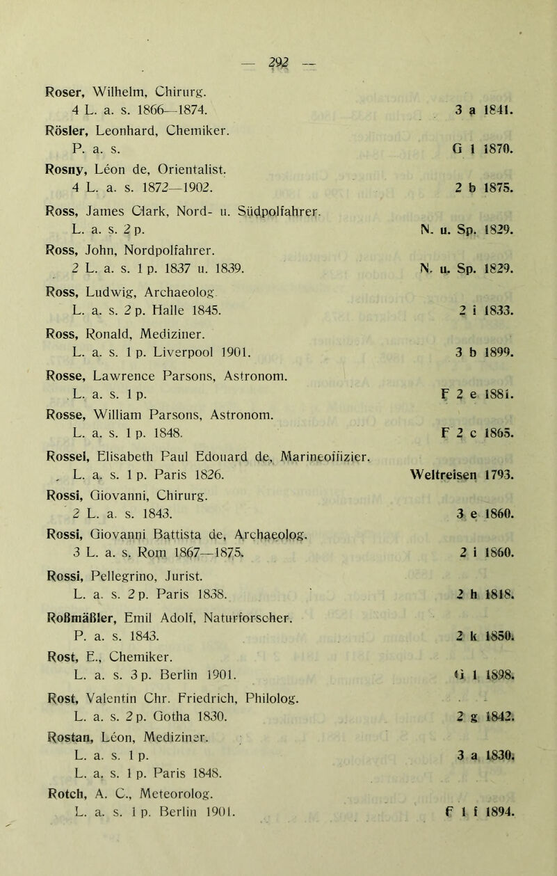 — 29^ — Roser, Wilhelm, Chirurg. 4 L. a. s. 186(^-1874. Rösler, Leonhard, Chemiker. P. a. s. Rosny, Leon de, Orientalist. 4 L. a. s. 1872—1902. Ross, James Clark, Nord- u. Südpolfahrer. L. a. s. 2 p. Ross, John, Nordpolfahrer. 2 L. a. s. 1 p. 1837 u. 1839. Ross, Ludwig, Archaeolog. L. a. s. 2 p. Halle 1845. Ross, Ronald, Mediziner. L. a. s. 1 p. Liverpool 1901. Rosse, Lawrence Parsons, Astronom. L. a. s. 1 p. Rosse, William Parsons, Astronom. L. a. s. 1 p. 1848. Rossel, Elisabeth Paul Edouard de, Marineoffizier. , L. a. s. 1 p. Paris 1826. Rossi, Giovanni, Chirurg. 2 L. a. s. 1843. Rossi, Giovanni Battista de, Ai'chaeolog. 3 L. a. s. Rom 1867—1875. Rossi, Pellegrino, Jurist. L. a. s. 2 p. Paris 1838. Roßmäßler, Emil Adolf, Naturforscher. P. a. s. 1843. Rost, E., Chemiker. L. a. s. 3 p. Berlin 1901. Rost, Valentin Chr. Friedrich, Philolog. L. a. s. 2 p. Gotha 1830. Rostan, Leon, Mediziner. L. a. s. 1 p. L. a. s. 1 p. Paris 1848. Rotch, A. C., Meteorolog. 3 a 1841. G 1 1870. 2 b 1875. N. u. Sp. 1829. N. u. Sp. 1829. 2 i 1833. 3 b 1899. F 2 e 1881. F 2 c 1865. Weltreisen 1793. 3 e 1860. 2 i 1860. 2 h 1818. 2 k 1850. G 1 1898. 2 g 1842. 3 a 1830.