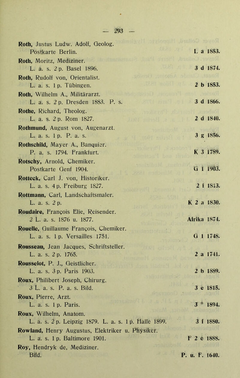 Roth, Justus Ludw. Adolf, Geolog. Postkarte Berlin. Roth, Moritz, Mediziner. L. a. s. 2 p. Basel 1896. Roth, Rudolf von, Orientalist. L. a. s. 1 p. Tübingen. Roth, Wilhelm A., Militärarzt. L. a. s. 2 p. Dresden 1883. P. s. Rothe, Richard, Theolog. L. a. s. 2 p. Rom 1827. Rothmund, August von, Augenarzt. L. a. s. 1 p. P. a. s. Rothschild, Mayer A., Banquier. P. a. s. 1794. Frankfurt. Rotschy, Arnold, Chemiker. Postkarte Genf 1904. Rotteck, Carl J. von, Historiker. L. a. s. 4 p. Freiburg 1827. Rottmann, Carl, Landschaftsmaler. L. a. s. 2 p. Roudaire, Frangois Ehe, Reisender. 2 L. a. s. 1876 u. 1877. Roueile, Guillaume Frangois, Chemiker. L. a. s. 1 p. Versailles 1751. Rousseau, Jean Jacques, Schriftsteller. L. a. s. 2 p. 1765. Rousselot, P. J., Geistlicher. L. a. s. 3 p. Paris 1903. Roux, Philibert Joseph, Chirurg. 3 L. a. s. P. a. s. Bild. Roux, Pierre, Arzt. L. a. s. 1 p. Paris. Roux, Wilhelm, Anatom. L. a. s. 2 p. Leipzig 1879. L. a. s. 1 p. Halle 1899. Rowland, Henry Augustus, Elektriker u. Physiker. L. a. s. 1 p. Baltimore 1901. Roy, Hendryk de, Mediziner. Bild. L a 1853. 3 d 1874. 2 b 1853. 3 d 1866. 2 d 1840. 3 g 1856. K 3 1789. ü 1 1903. 2 f 1813. K 2 a 1830. Afrika 1874. G 1 1748. 2 a 1741. 2 b 1889. 3 e 1815. 3 * 1894. 3 f 1880. F 2 e 1888. P. u. F. 1640.