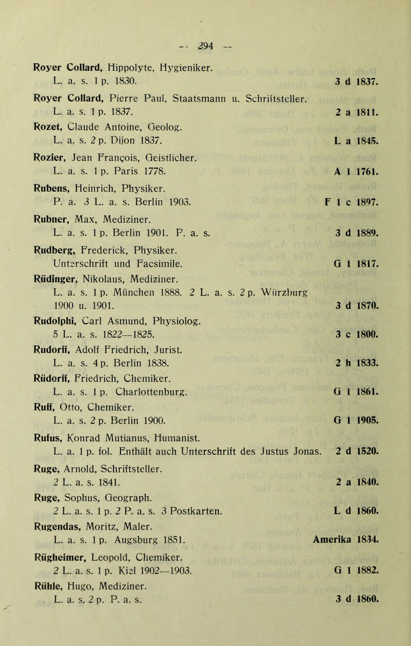 Royer Collard, Hippolyte, Hygieniker. L. a. s. 1 p. 1830. 3 d Royer Collard, Pierre Paul, Staatsmann u. Schriftsteller. L. a. s. 1 p. 1837. 2 a Rozet, Claude Antoine, Geolog. L. a. s. 2 p. Dijon 1837. L a Rozier, Jean Franpois, Geistlicher. L. a. s. 1 p. Paris 1778. A 1 Rubens, Heinrich, Physiker. P. a. 3 L. a. s. Berlin 1903. F 1 c Rubner, Max, Mediziner. L. a. s. 1 p. Berlin 1901. P. a. s. 3 d Rudberg, Frederick, Physiker. Unterschrift und Facsiinile. G 1 Rüdinger, Nikolaus, Mediziner. L. a. s. 1 p. München 1888. 2 L. a. s. 2 p. Wiirzburg 1900 u. 1901. 3 d Rudolphi, Carl Asmund, Physiolog. 5 L. a. s. 1822—1825. 3 c Rudorff, Adolf Friedrich, Jurist. L. a. s. 4 p. Berlin 1838. 2 h Rüdorff, Friedrich, Chemiker. L. a. s. 1 p. Charlottenburg. ü 1 Ruff, Otto, Chemiker. L. a. s. 2 p. Berlin 1900. G 1 Rufus, Konrad Mutianus, Humanist. L. a. 1 p. fol. Enthält auch Unterschrift des Justus Jonas. 2 d Rüge, Arnold, Schriftsteller. 2 L. a. s. 1841. 2 a Rüge, Sophus, Geograph. 2 L. a. s. 1 p. 2 P. a. s. 3 Postkarten. L d Rugendas, Moritz, Maler. L. a. s. 1 p. Augsburg 1851. Amerika Rügheimer, Leopold, Chemiker. 2 L. a. s. 1 p. Kiel 1902—1903. G 1 Rühle, Hugo, Mediziner. 1837. 1811. 1845. 1761. 1897. 1889. 1817. 1870. 1800. 1833. 1861. 1905. 1520. 1840. 1860. 1834. 1882.