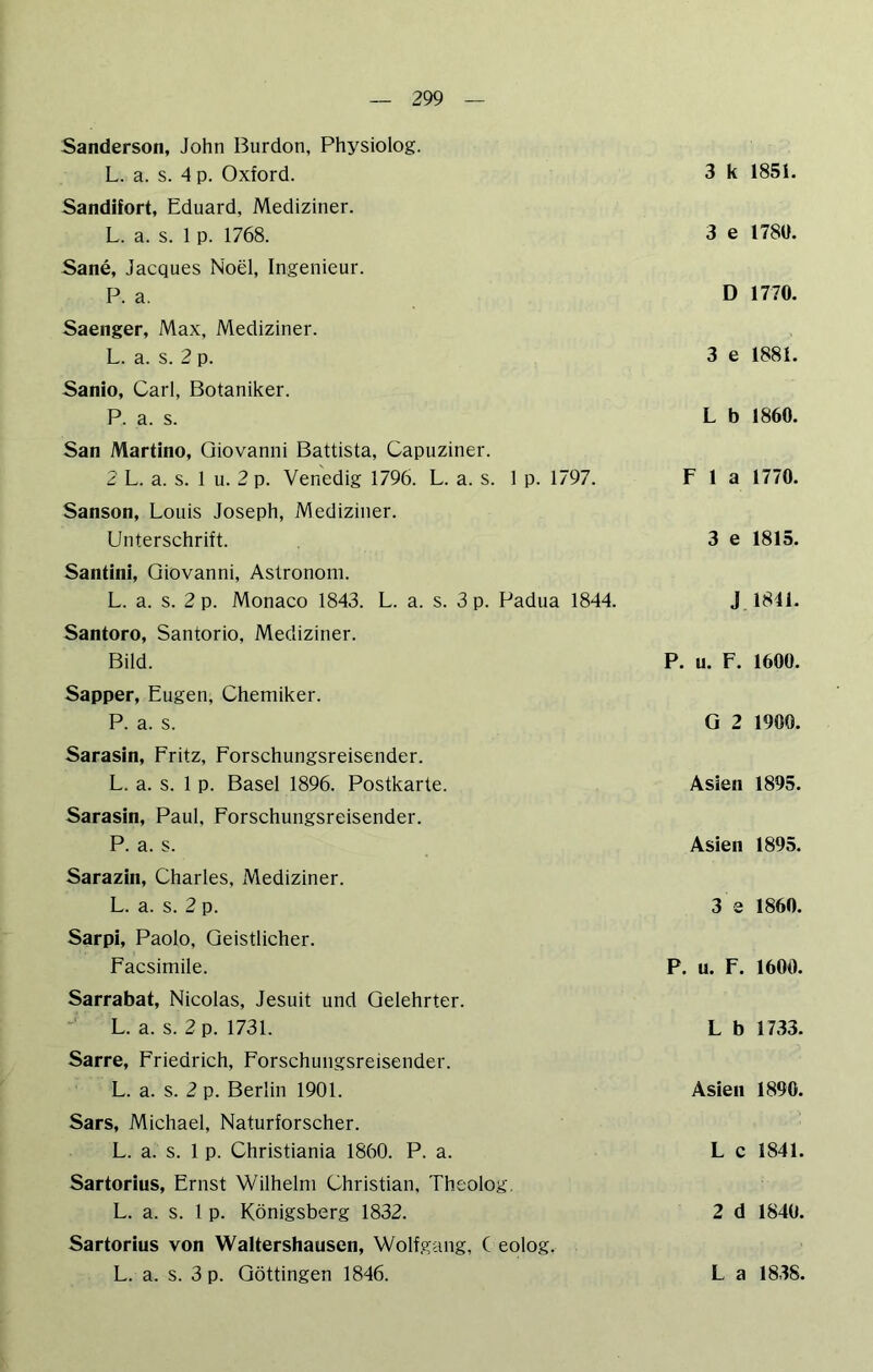 Sanderson, John Burdon, Physiolog. L. a. s. 4 p. Oxford. Sandifort, Eduard, Mediziner. L. a. s. 1 p. 1768. Sane, Jacques Noel, Ingenieur. P. a. Saenger, Max, Mediziner. L. a. s. 2 p. Sanio, Carl, Botaniker. P. a. s. San Martino, Giovanni Battista, Capuziner. 2 L. a. s. 1 u. 2 p. Venedig 1796. L. a. s. 1 p. 1797. Sanson, Louis Joseph, Mediziner. Unterschrift. Santini, Giovanni, Astronom. L. a. s. 2 p. Monaco 1843. L. a. s. 3 p. Padua 1844. Santoro, Santorio, Mediziner. Bild. Sapper, Eugen, Chemiker. P. a. s. Sarasin, Fritz, Forschungsreisender. L. a. s. 1 p. Basel 1896. Postkarte. Sarasin, Paul, Forschungsreisender. P. a. s. Sarazin, Charles, Mediziner. L. a. s. 2 p. Sarpi, Paolo, Geistlicher. Facsimile. Sarrabat, Nicolas, Jesuit und Gelehrter. L. a. s. 2 p. 1731. Sarre, Friedrich, Forschungsreisender. L. a. s. 2 p. Berlin 1901. Sars, Michael, Naturforscher. L. a. s. 1 p. Christiania 1860. P. a. Sartorius, Ernst Wilhelm Christian, Theolog, L. a. s. 1 p. Königsberg 1832. Sartorius von Waltershausen, Wolfgang, C eolog. 3 k 1851. 3 e 178U. D 1770. 3 e 1881. L b 1860. F 1 a 1770. 3 e 1815. J 1841. P. u. F. 1600. G 2 1900. Asien 1895. Asien 1895. 3 3 1860. P. u. F. 1600. L b 1733. Asien 1890. L c 1841. 2 d 1840.
