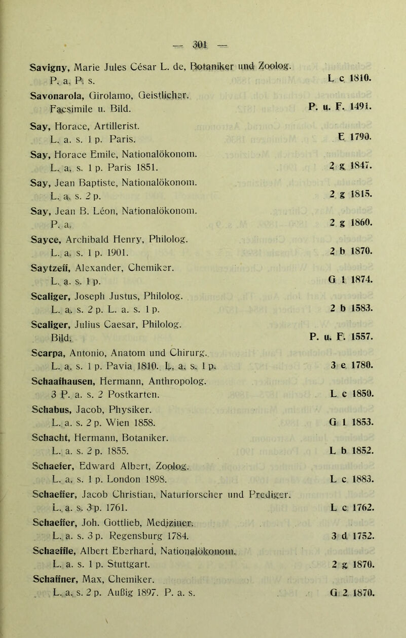Savigny, Marie Jules Cesar L. de, Botaniker und Zoolog. P. a. P. s. Savonarola, üirolamo, Geistlicher. Facsimile u. Bild. Say, Horace, Artillerist. L. a. s. 1 p. Paris. Say, Horace Emile, Nationalökonom. L. a. s. 1 p. Paris 1851. Say, Jean Baptiste, Nationalökonom. L. a. s. 2 p. Say, Jean B. Leon, Nationalökonom. P. a. Sayce, Archibald Henry, Philolog. L. a. s. 1 p. 1901. Saytzeff, Alexander, Chemiker. L. a. s. 1 p. Scaliger, Joseph Justus, Philolog. L. a. s. 2 p. L. a. s. 1 p. Scaliger, Julius Caesar, Philolog. Bild. Scarpa, Antonio, Anatom und Chirurg. L. a. s. 1 p. Pavia 1810. L, a, s. 1 p. Schaafhausen, Hermann, Anthropolog. 3 P. a. s. 2 Postkarten. Schabus, Jacob, Physiker. L. a. s. 2 p. Wien 1858. Schacht, Hermann, Botaniker. L. a. s. 2 p. 1855. Schaefer, Edward Albert, Zoolog. L. a. s. 1 p. London 1898. Schaeffer, Jacob Christian. Naturforscher und Prediger. L.. a. s. 3p. 1761. Schaeffer, Joh. Qottlieb, Mediziner. L. a. s. 3 p. Regensburg 1784. Schaeffle, Albert Eberhard, Nationalökonom, L. a. s. 1 p. Stuttgart. Schaffner, Max, Chemiker. L c 1810. P. u. F. 1491. E 1790. 2g 1847. 2 g 1815. 2 g 1860. 2 b 1870. G 1 1874. 2 b 1583. P. u. F. 1557. 3 e 1780. L c 1850. G 1 1853. L b 1852. L c 1883. L c 1762. 3 d 1752. 2 g 1870.