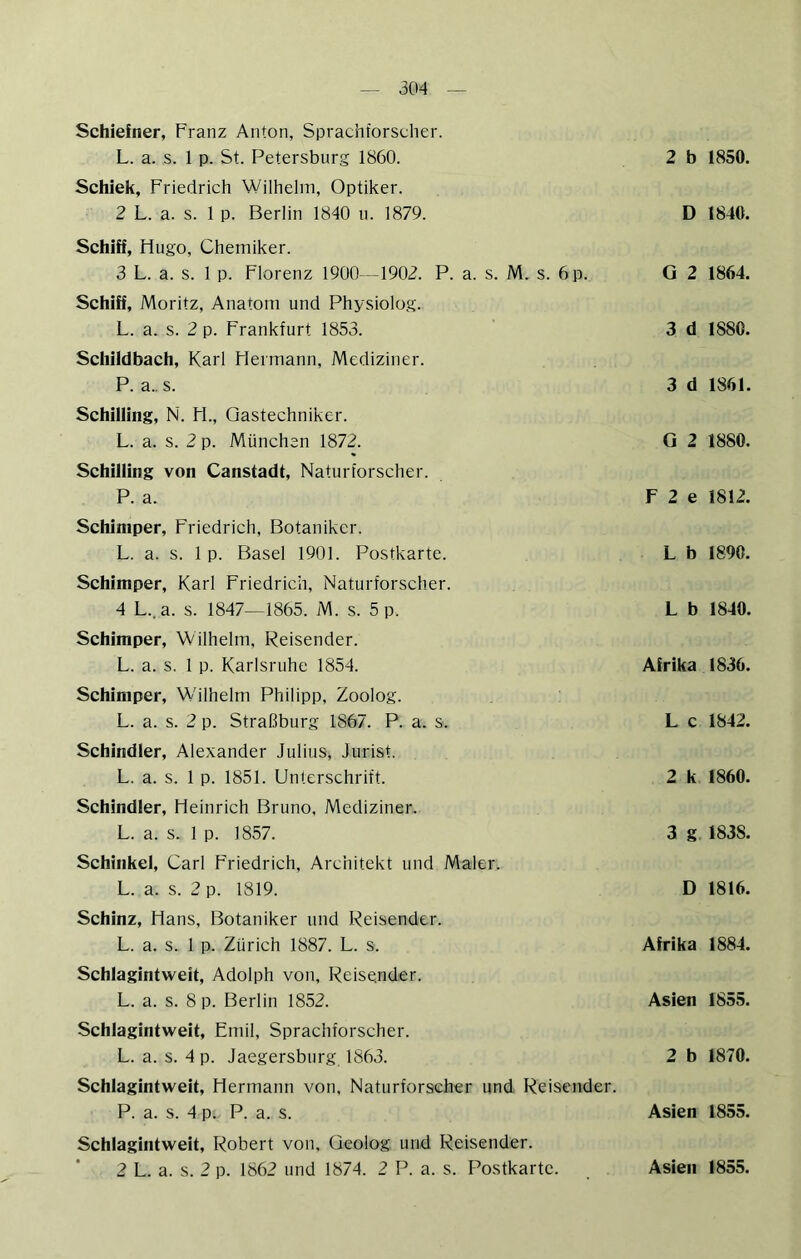 Schiefner, Franz Anton, Sprachforscher. L. a. s. 1 p. St. Petersburg 1860. Schick, Friedrich Wilhelm, Optiker. 2 L. a. s. 1 p. Berlin 1840 u. 1879. Schiff, Hugo, Chemiker. 3 L. a. s. 1 p. Florenz 1900—1902. P. a. s. M. s. 6 p. Schiff, Moritz, Anatom und Physiolog. L. a. s. 2 p. Frankfurt 1853. Schildbach, Karl Hermann, Mediziner. P. a.. s. Schilling, N. H., Qastechniker. L. a. s. 2 p. München 1872. Schilling von Canstadt, Naturforscher. P. a. Schiniper, Friedrich, Botaniker. L. a. s. 1 p. Basel 1901. Postkarte. Schlmper, Karl Friedrich, Naturforscher. 4 L..a. s. 1847—1865. M. s. 5 p. Schiniper, Wilhelm, Reisender. L. a. s. 1 p. Karlsruhe 1854. Schimper, Wilhelm Philipp, Zoolog. L. a. s. 2 p. Straßburg 1867. P. a. s. Schindler, Alexander Julius, Jurist. L. a. s. 1 p. 1851. Unterschrift. Schindler, Heinrich Bruno, Mediziner. L. a. s. 1 p. 1857. Schinkel, Carl Friedrich, Architekt und Maler. L. a. s. 2 p. 1819. Schinz, Hans, Botaniker und Reisender. L. a. s. 1 p. Zürich 1887. L. s. Schlagintweit, Adolph von, Reisender. L. a. s. 8 p. Berlin 1852. Schlagintweit, Emil, Sprachforscher. L. a. s. 4 p. Jaegersburg, 1863. Schlagintweit, Hermann von, Naturforscher und Reisender. P. a. s. 4 p. P. a. s. Schlagintweit, Robert von. Geolog und Reisender. 2 L. a. s. 2 p. 1862 und 1874. 2 P. a. s. Postkarte. 2 b 1850. D 1840. G 2 1864. 3 d 1880. 3 d 1861. G 2 1880. F 2 e 1812. L b 1890. L b 1840. Afrika 1836. L c 1842. 2 k 1860. 3 g 1838. D 1816. Afrika 1884. Asien 1855. 2 b 1870. Asien 1855. Asien 1855.