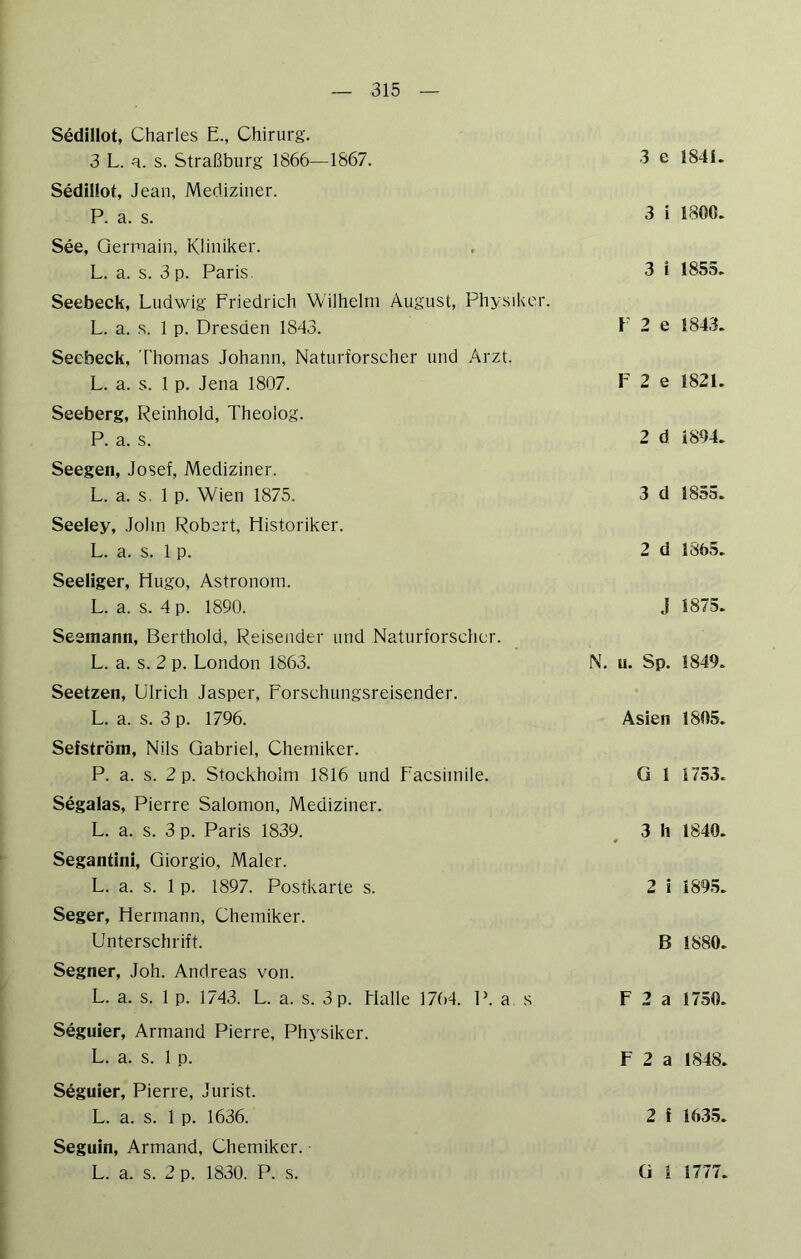 Sedillot, Charles E., Chirurg. 3 L. a. s. Straßburg 1866—1867. Sedillot, Jean, Mediziner. P. a. s. See, Qermain, Kliniker. L. a. s. 3 p. Paris Seebeck, Ludwig Friedrich Wilhelm August, Physiker. L. a. s. 1 p. Dresden 18J3. Secbeck, Thomas Johann, Naturforscher und Arzt. L. a. s. 1 p. Jena 1807. Seeberg, Peinhold, Theolog. P. a. s. Seegen, Josef, Mediziner. L. a. s. 1 p. Wien 1875. Seeley, John Robert, Historiker. L. a. s. 1 p. Seeliger, Hugo, Astronom. L. a. s. 4 p. 1890. Seemann, Berthold, Reisender und Naturforscher. L. a. s. 2 p. London 1863. Seetzen, Ulrich Jasper, Forschungsreisender. L. a. s. 3 p. 1796. Sefström, Nils Gabriel, Chemiker. P. a. s. 2 p. Stockholm 1816 und Facsimile. Segalas, Pierre Salomon, Mediziner. L. a. s. 3 p. Paris 1839. Segantini, Giorgio, Maler. L. a. s. 1 p. 1897. Postkarte s. Seger, Hermann, Chemiker. Unterschrift. Segner, Joh. Andreas von. L. a. s. 1 p. 1743. L. a. s. 3 p. Halle 17()4. P. a, s Seguier, Armand Pierre, Phj'siker. L. a. s. 1 p. Seguier, Pierre, Jurist. L. a. s. 1 p. 1636. Seguin, Armand, Chemiker. L. a. s. 2 p. 1830. P. s. 3 e 1841. 3 i 1800. 3 i 1855. F 2 e 1843. F 2 e 1821. 2 d 1894. 3 d 1855. 2 d 1865. J 1875. N. u. Sp. 1849. Asien 1805. G 1 1753. 3 h 1840. 2 i 1895. B 1880. F 2 a 1750. F 2 a 1848. 2 ! 1635. ü 1 1777.