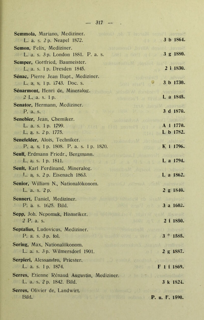 Semmola, Mariano, Mediziner. L. a. s. 2 p. Neapel 1872. Semon, Felix, Mediziner. L. a. s. 3 p. London 1881. P. a. s. Semper, Gottfried, Baumeister. L. a. s. 1 p. Dresden 1845. Senac, Pierre Jean Bapt., Mediziner. L. a. s. 1 p. 1743. Doc. s. Senarmont, Henri de, Mineralog. 2 L. a. s. 1 p. Senator, Hermann, Mediziner. P. a. s. Senebier, Jean, Chemiker. L. a. s. 1 p. 1799. L. a. s. 2 p. 1775. Senefelder, Alois, Techniker. P. a. s. 1 p. 1808. P. a. s. 1 p. 1820. Senff, Erdmann Friedr., Bergmann. L. a. s. 1 p. 1811. Senft, Karl Ferdinand, Mineralog. L. a. s. 2 p. Eisenach 1863. Senior, William N., Nationalökonom. L. a. s. 2 p. Sennert, Daniel, Mediziner. P. a. s. 1625. Bild. Sepp, Joh. Nepomuk, Historiker. 2 P. a. s. Septaüus, Ludovicus, Mediziner. P. a. s. 3 p. fol. Sering, Max, Nationalökonom. L. a. s. 3 p. Wilmersdorf 1901. Serpieri, Alessandro, Priester. L. a. s. 1 p. 1874. Serres, Etienne Renaud Augustin, Mediziner. L. a. s. 2 p. 1842. Bild. Serres, Olivier de, Landwirt. Bild. 3 b 1864. 3 g 1880. 2 i 18.30. 3 b 1730. L a 1845. 3 d 1870. A 1 1770. L b 1782. K 1 1796. L a 1794. L a 1862. 2 g 1840. 3 a 1602. 2 f 1850. 3 * 1585. 2 g 1887. F 1 f 1869. 3 k 1824. P. u. F. 1590.