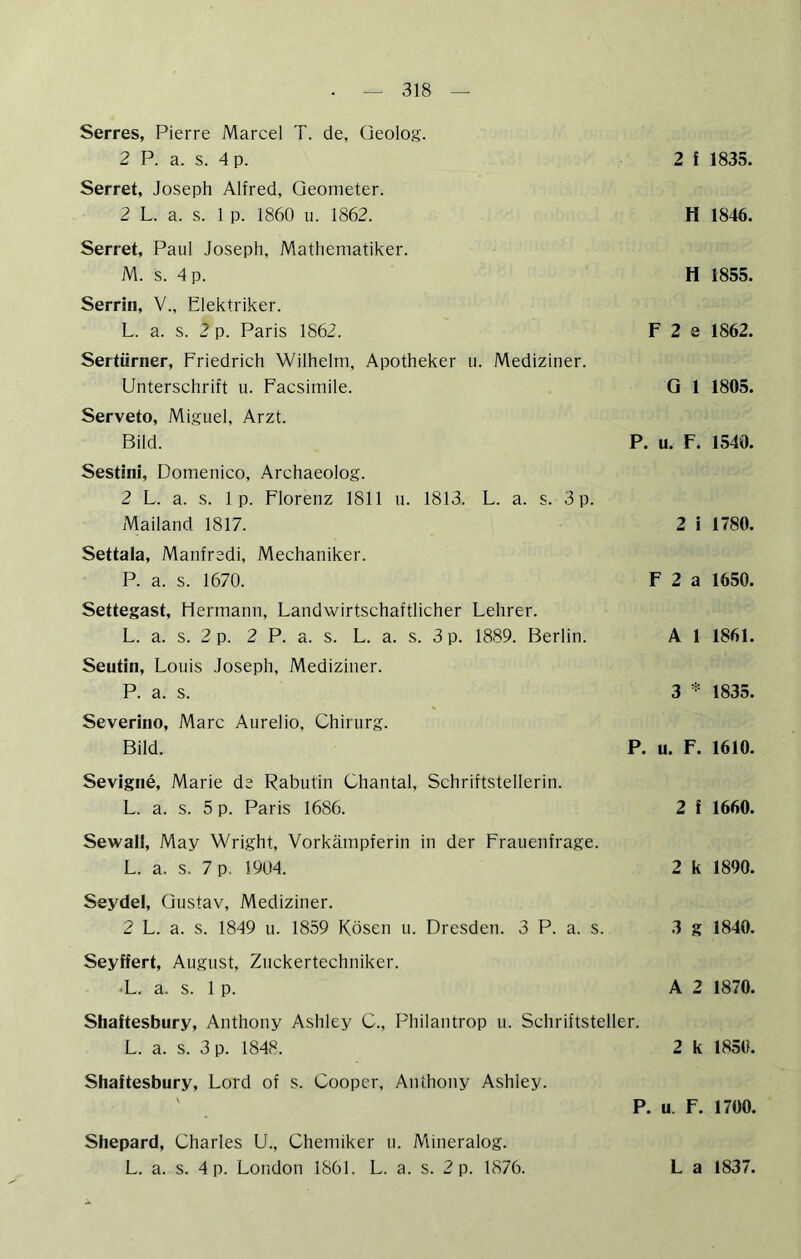 Serres, Pierre Marcel T. de, Geolog. 2 P. a. s. 4 p. Serret, Joseph Alfred, Geometer. 2 L. a. s. 1 p. 1860 ii. 1862. Serret, Paul Joseph, Mathematiker. M. s. 4 p. Serrin, V., Elektriker. L. a. s. 2 p. Paris 1862. Sertürner, Friedrich Wilhelm, Apotheker u. Mediziner. Unterschrift u. Facsimile. Serveto, Miguel, Arzt. Bild. Sestini, Domenico, Archaeolog. 2 L. a. s. 1 p. Florenz 1811 u. 1813. L. a. s. 3 p. Mailand 1817. Settala, Manfred!, Mechaniker. P. a. s. 1670. Settegast, Hermann, Landwirtschaftlicher Lehrer. L. a. s. 2 p. 2 P. a. s. L. a. s. 3 p. 1889. Berlin. Seutin, Louis Joseph, Mediziner. P. a. s. Severino, Marc Aurelio, Chirurg. Bild. 2 ! 1835. H 1846. H 1855. F 2 e 1862. Q 1 1805. P. u. F. 1540. 2 i 1780. F 2 a 1650. A 1 1861. 3 * 1835. P. u. F. 1610. Sevigne, Marie de Rabutin Chantal, Schriftstellerin. L. a. s. 5 p. Paris 1686. Sewall, May Wright, Vorkämpferin in der Frauenfrage. L. a. s. 7 p. 1904. Seydel, Gustav, Mediziner. 2 L. a. s. 1849 u. 1859 Kosen u. Dresden. 3 P. a. s. Seyffert, August, Zuckertechniker. *L. a. s. 1 p. 2 i 1660. 2 k 1890. 3 g 1840. A 2 1870. Shaftesbury, Anthony Ashley C., Philantrop u. Schriftsteller. L. a. s. 3 p. 1848. 2 k 1850. Shaftesbury, Lord of s. Coopcr, Anthony Ashley. P. u. F. 1700. Shepard, Charles U., Chemiker ii. Mineralog.