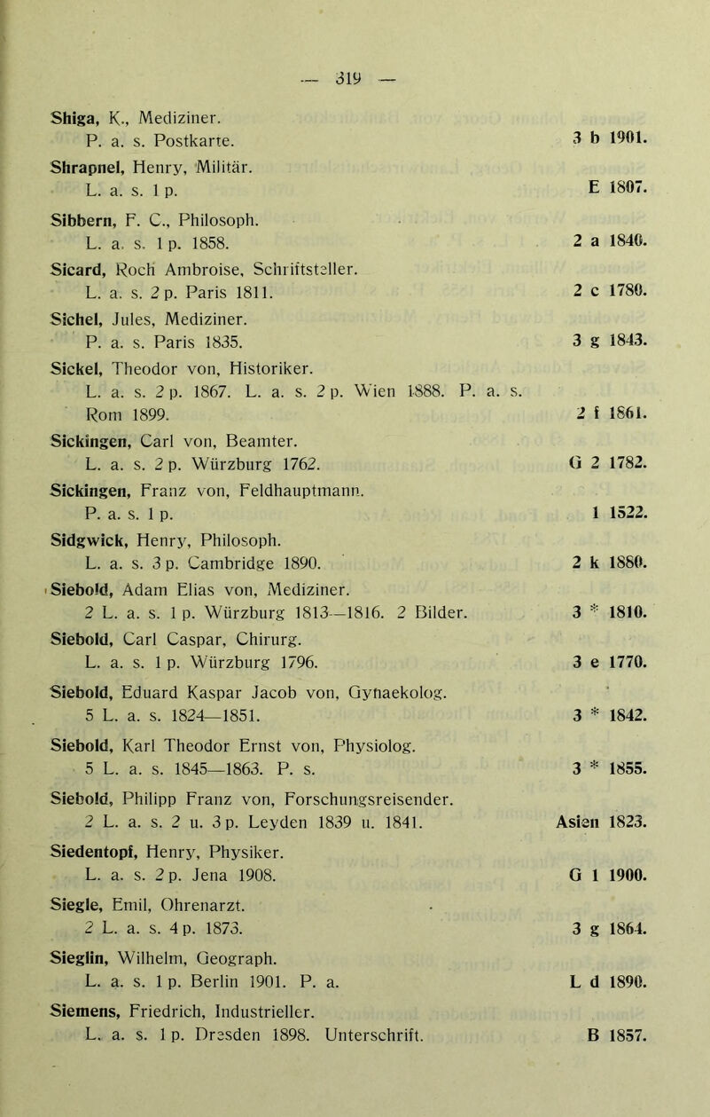 Shiga, K-, Mediziner. P. a. s. Postkarte. Shrapnel, Henry, Militär. L. a. s. 1 p. Sibbern, F. C., Philosoph. L. a. s. 1 p. 1858. Sicard, Roch Ambroise, Schriftsteller. L. a. s. 2 p. Paris 1811. Sichel, Jules, Mediziner. P. a. s. Paris 1835. Sickel, Theodor von, Historiker. L. a. s. 2 p. 1867. L. a. s. 2 p. Wien 1888. P. a. s. Rom 1899. Sickingen, Carl von, Beamter. L. a. s. 2 p. Würzburg 1762. Sickingen, Franz von, Feldhauptmann. P. a. s. 1 p. Sidgwick, Henry, Philosoph. L. a. s. 3 p. Cambridge 1890. 'Siebold, Adam Elias von, Mediziner. 2 L. a. s. 1 p. Würzburg 1813—1816. 2 Bilder. Siebold, Carl Caspar, Chirurg. L. a. s. 1 p. Würzburg 1796. Siebold, Eduard Kaspar Jacob von, Gynaekolog. 5 L. a. s. 1824—1851. Siebold, Karl Theodor Ernst von, Physiolog. 5 L. a. s. 1845—1863. P. s. Siebold, Philipp Franz von, Forschungsreisender. 2 L. a. s. 2 u. 3 p. Leyden 1839 u. 1841. Siedentopf, Henry, Physiker. L. a. s. 2 p. Jena 1908. Siegle, Emil, Ohrenarzt. 2 L. a. s. 4 p. 1873. Sieglin, Wilhelm, Geograph. L. a. s. 1 p. Berlin 1901. P. a. Siemens, Friedrich, Industrieller. L. a. s. 1 p. Dresden 1898. Lfnterschrift. 3 b 1901. E 1807. 2 a 1840. 2 c 1780. 3 g 1843. 2 f 1861. G 2 1782. 1 1522. 2 k 1880. 3 1810. 3 e 1770. 3 * 1842. 3 * 1855. Asien 1823. G 1 1900. 3 g 1864. L d 1890. B 1857.