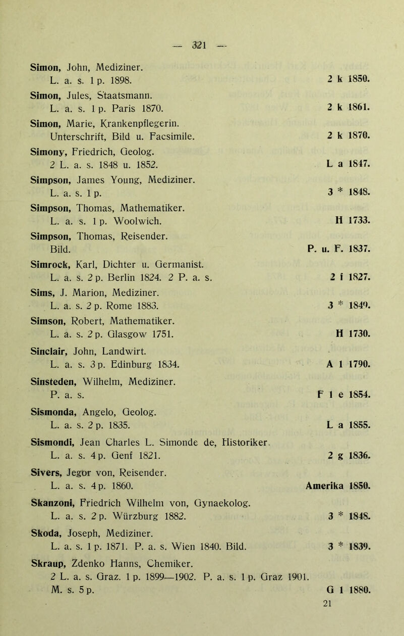 Simon, John, Mediziner. L. a. s. 1 p. 1898. Simon, Jules, Staatsmann. L. a. s. 1 p. Paris 1870. Simon, Marie, Krankenpflegerin. Unterschrift, Bild u. Facsimile. Simony, Friedrich, Geolog. 2 L. a. s. 1848 u. 1852. Simpson, James Young, Mediziner. L. a. s. 1 p. Simpson, Thomas, Mathematiker. L. a. s. 1 p. Woolwich. Simpson, Thomas, Reisender. Bild. Simrock, Karl, Dichter u. Germanist. L. a. s. 2 p. Berlin 1824. 2 P. a. s. Sims, J. Marion, Mediziner. L. a. s. 2 p. Rome 1883. Simson, Robert, Mathematiker. L. a. s. 2 p. Glasgow 1751. 2 k 1850. 2 k 1861. 2 k 1870. L a 1847. 3 * 1848. 11 1733. P, u. F. 1837. 2 f 1827. 3 ^ 1840. H 1730. Sinclair, John, Landwirt. L. a. s. 3 p. Edinburg 1834. A 1 1790. Sinsteden, Wilhelm, Mediziner. P. a. s. F 1 e 1854. Sismonda, Angelo, Geolog. L. a. s. 2 p. 1835. L a 1855. Sismondi, Jean Charles L. Simonde de, Historiker. L. a. s. 4 p. Genf 1821. 2 g 1836. Sivers, Jegor von, Reisender. L. a. s. 4 p. 1860. Amerika 1850. Skanzoni, Friedrich Wilhelm von, Gynaekolog. L. a. s. 2 p. Würzburg 1882. 3 * 1848. Skoda, Joseph, Mediziner. L. a. s. 1 p. 1871. P. a. s. Wien 1840. Bild. 3 * 1839. Skraup, Zdenko Hanns, Chemiker. 2 L. a. s. Graz. 1 p. 1899—1902. P. a. s. 1 p. Graz 1901. M. s. 5 p. G 1 1880. 21