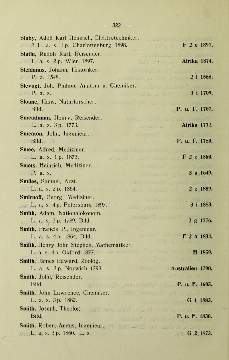 Slaby, Adolf Karl Heinrich, Elektrotechniker. 2 L. a. s. 1 p. Charlottenburg 1898. Slatin, Rudolf Karl, Reisender. . . L. a. s. 2 p. Wien 1897. Sleidanus, Johann, Historiker. P. a. 1548. Slevogt, Joh. Philipp, Anatom u. Chemiker. • P. a. s. Sloane, Hans, Naturforscher. Bild. Smeathman, Henry, Reisender. L. a. s. 3 p. 1773. Smeaton, John, Ingenieur. Bild. Smee, Alfred, Mediziner. L. a. s. 1 p. 1873. Smets, Heinrich, Mediziner. P. a. s. Smiles, Samuel, Arzt. L. a. s. 2 p. 1864. Smirnoff, Georg, Mediziner. ^ ,L. a. s. 4 p. Petersburg 1897. Smith, Adam, Nationalökonoin. L. a. s. 2 p. 1789. Bild. Smith, Francis P., Ingenieur. L. a. s. 4 p. 1864. Bild. Smith, Henry John Stephen, Mathematiker. L. a. s. 4 p. Oxford 1877. Smith, James Edward, Zoolog. L. a. s. 3 p. Norwich 1799. Smith, John, Reisender. Bild. Smith, John Lawrence, Chemiker, L. a. s. 3 p. 1882. Smith, Joseph, Theolog. Bild. Smith, Robert Angus, Ingenieur. L. a. s. 3 p. 1860. L. s. F 2 e 1897. Afrika 1874. 2 f 1555. 3 i 1709. p. u. F. 1707. Afrika 1772. p . u. F. 1780. F 2 e 1860. 3 a 1649. 2 c 1859. 3 i 1883. 2 g 1776. F 2 a 1834. H 1859. Australien 1790. P . u. F. 1605. G 1 1883. P . u. F. 1830. G 2 1873.
