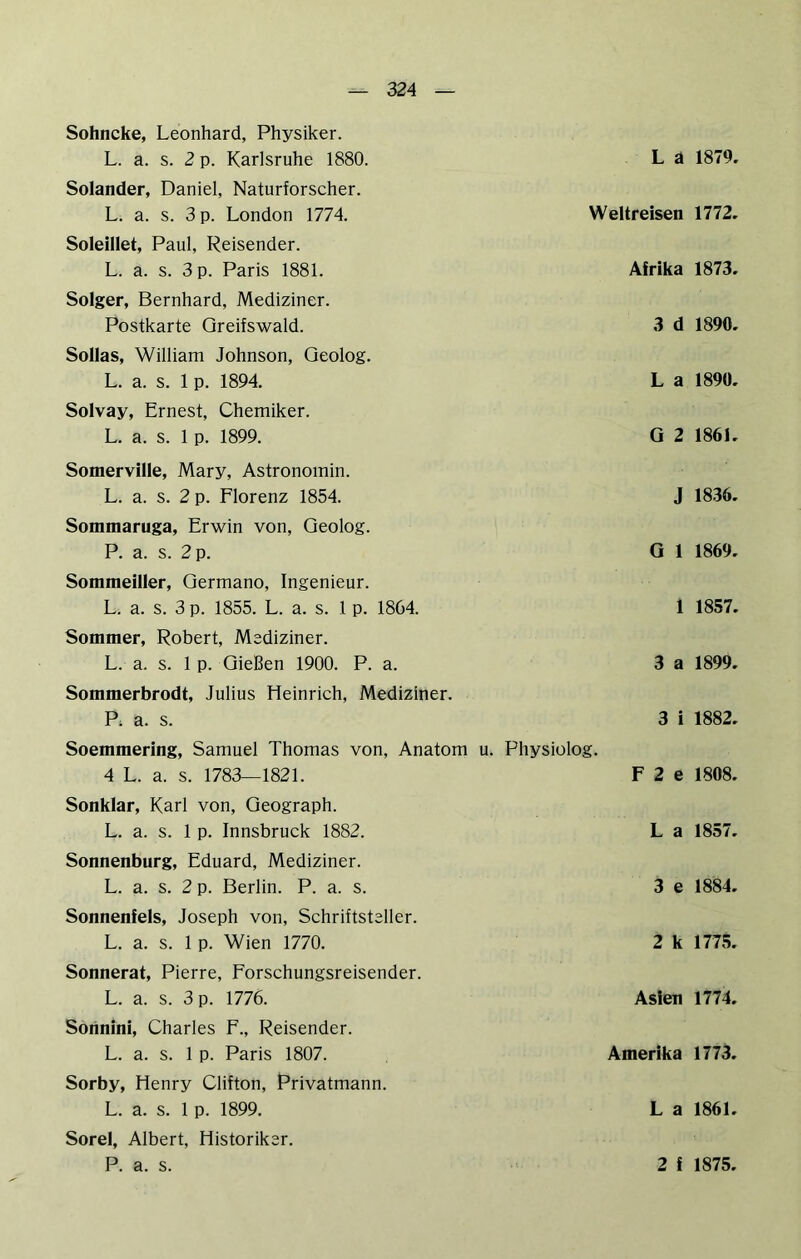Sohncke, Leonhard, Physiker. L. a. s. 2 p. Karlsruhe 1880. Solander, Daniel, Naturforscher. L. a. s. 3 p. London 1774. Soleillet, Paul, Reisender. L. a. s. 3 p. Paris 1881. Solger, Bernhard, Mediziner. Postkarte Greifswald. SoIIas, William Johnson, Geolog. L. a. s. 1 p. 1894. Solvay, Ernest, Chemiker. L. a. s. 1 p. 1899. L a 1879. Weltreisen 1772. Afrika 1873. 3 d 1890. L a 1890. G 2 1861. Somerville, Mary, Astronomin. L. a. s. 2 p. Florenz 1854. Sommaruga, Erwin von, Geolog. P. a. s. 2 p. Sommeiller, Germano, Ingenieur. L. a. s. 3 p. 1855. L. a. s. 1 p. 1864. Sommer, Robert, Mediziner. L. a. s. 1 p. Gießen 1900. P. a. Sommerbrodt, Julius Heinrich, Mediziner. Pi a. s. Soemmering, Samuel Thomas von, Anatom u. Physiolog. 4 L. a. s. 1783—1821. Sonklar, Karl von, Geograph. L. a. s. 1 p. Innsbruck 1882. Sonnenburg, Eduard, Mediziner. L. a. s. 2 p. Berlin. P. a. s. J 1836. G 1 1869. 1 1857. 3 a 1899. 3 i 1882. F 2 e 1808. L a 1857. 3 e 1884. Sonnenfels, Joseph von, Schriftsteller. L. a. s. 1 p. Wien 1770. Sonnerat, Pierre, Forschungsreisender. L. a. s. 3 p. 1776. Sotinini, Charles F., Reisender. L. a. s. 1 p. Paris 1807. Sorby, Henry Clifton, Privatmann. L. a. s. 1 p. 1899. Sorel, Albert, Historiker. 2 k 1775. Asien 1774. Amerika 1773. L a 1861.