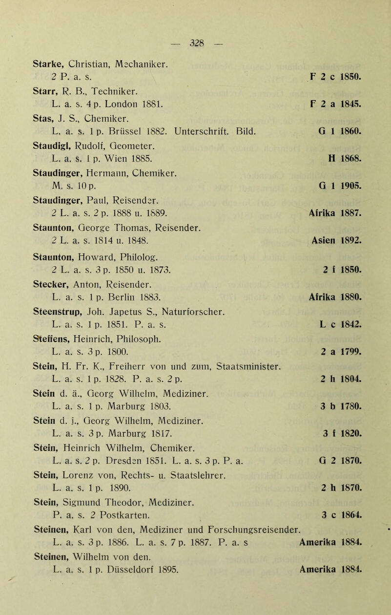 Starke, Christian, Mschaniker. 2 P. a. s. Starr, R. B., Techniker. L. a. s. 4 p. London 1881. Stas, J. S., Chemiker. L. a. s. 1 p. Brüssel 1882. Unterschrift. Bild. Staudigl, Rudolf, Geometer. L. a. s. 1 p. Wien 1885. Staudinger, Hermann, Chemiker. M. s. 10 p. Staudinger, Paul, Reisender. 2 L. a. s. 2 p. 1888 u. 1889. Staunton, George Thomas, Reisender. 2 L. a. s. 1814 u. 1848. Staunton, Howard, Philolog. 2 L. a. s. 3 p. 1850 u. 1873. Stecker, Anton, Reisender. L. a. s. 1 p. Berlin 1883. Steenstrup, Joh. Japetus S., Naturforscher. L. a. s. 1 p. 1851. P. a. s. Steffens, Heinrich, Philosoph. L. a. s. 3 p. 1800. F 2 c 1850. F 2 a 1845. G 1 1860. H 1868. G 1 1905. Afrika 1887. Asien 1892. 2 f 1850. Afrika 1880. L c 1842. 2 a 1799. Stein, H. Fr. K-, Freiherr von und zum, Staatsminister. L. a. s. 1 p. 1828. P. a. s. 2 p. 2 h 1804. Stein d. ä., Georg Wilhelm, Mediziner. L. a. s. 1 p. Marburg 1803. 3 b 1780. Stein d. j., Georg Wilhelm, Mediziner. L. a. s. 3 p. Marburg 1817. 3 f 1820. Stein, Heinrich Wilhelm, Chemiker. L. a. s. 2 p. Dresden 1851. L. a. s. 3 p. P. a. G 2 1870. Stein, Lorenz von, Rechts- u. Staatslehrer. L. a. s. 1 p. 1890. 2 h 1870. Stein, Sigmund Theodor, Mediziner. P. a. s. 2 Postkarten. 3 c 1864. Steinen, Karl von den, Mediziner und Forschungsreisender. L. a. s. 3 p. 1886. L. a. s. 7 p. 1887. P. a. s Steinen, Wilhelm von den. L. a. s. 1 p. Düsseldorf 1895. Amerika 1884. Amerika 1884.