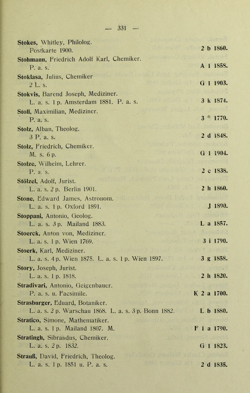 Stokes, Whitley, Philolog. Postkarte 1900. Stohmann, Friedrich Adolf Karl, Chemiker. P. a. s. Stoklasa, Julius, Chemiker 2 L. s. Stokvis, Barend Joseph, Mediziner. L. a. s. 1 p. Amsterdam 1881. P. a. s. Stoll, Maximilian, Mediziner. P. a. s. Stolz, Alban, Theolog. 3 P. a. s. Stolz, Friedrich, Chemiker. M. s. 6 p. Stolze, Wilhelm, Lehrer. P. a. s. Stölzel, Adolf, Jurist. L. a. s. 2 p. Berlin 1901. Stone, Edward James, Astronom. L. a. s. 1 p. Oxford 1891. Stoppani, Antonio, Geolog. L. a. s. 3 p. Mailand 1883. Stoerck, Anton von, Mediziner. L. a. s. 1 p. Wien 1769. Stoerk, Karl, Mediziner. L. a. s. dp. Wien 1875. L. a. s. 1 p. Wien 1897. Story, Joseph, Jurist. L. a. s. 1 p. 1818. Stradivari, Antonio, Geigenbauer. P. a. s. u. Facsimile. Strasburger, Eduard, Botaniken. L. a. s. 2 p. Warschau 1868. L. a. s. 3 p. Bonn 1882. Stratico, Simone, Mathematiker. L. a. s. 1 p. Mailand 1807. M. Stratingh, Sibrandus, Chemiker. L. a. s. 2 p. 1832. Strauß, David, Friedrich, IJreolog. 2 b 1860. A I 1858. G 1 1903. 3 k 1874. 3 * 1770. 2 d 1848. G 1 1904. 2 c 1838. 2 h 1860. J 1890. L a 1857. 3 i 1790. 3 g 1858. 2 h 1820. K 2 a 1700. L b 1880. F 1 a 1790. G 1 1823.