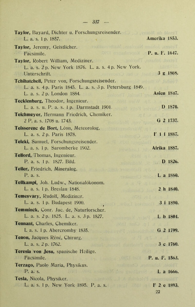 Taylor, Bayard, Dichter u. Forschungsreisender. L. a. s. 1 p. 1857. Amerika Taylor, Jeremy, Geistlicher. Facsimile. P. u- F. Taylor, Robert William, Mediziner. L. a. s. 2 p. New York 1876. L. a. s. 4 p. New York. Unterschrift. 3 g Tchihatcheff, Peter von, Forschungsreisender. L. a. s. 4 p. Paris 1845. L. a. s. 3 p. Petersburg 1849. L. a. s. 2 p. London 1884. Asien Tecklenburg, Theodor, Ingenieur. L. a. s. u. P. a. s. 1 p. Darmstadt 1901. D Teichmeyer, Hermann Friedrich, Chemiker. 2 P. a. s. 1708 u. 1743. ü 2 Teisserenc de Bort, Leon, Meteorolog. L. a. s. 2 p. Paris 1878. F 1 f Teleki, Samuel, Forschungsreisender. L. a. s. 1 p. Saromberke 1902. Afrika Telford, Thomas, Ingenieur. P. a. s. 1 p. 1827. Bild. D Teller, Friedrich, Mineralog. P. a. s. La Tellkampf, Joh. Ludw., Nationalökonom. L. a. s. 1 p. Breslau 1848. 2 h Temesvary, Rudolf, Mediziner. L. a. s. 1 p. Budapest 1900. 3 i r Temminck, Conr. Jac. de, Naturforscher. L. a. s. 2 p. 1825. L. a. s. 3 p. 1827. L b Tennant, Charles, Chemiker. L a. s. 1 p. Abercromby 1835. G 2 Tenon, Jacques Rene, Chirurg. L. a. s. 2 p. 1762. 3 c Teresia von Jesu, spanische Heilige. Facsimile. P. u. F. Terzago, Paolo Maria, Physikus. P. a. s. La Tesla, Nicola, Physiker. L. a. s. 1 p. New York 1895. P. a. s. F 2 e 22 1853. 1647. 1868. 1847. 1870. 1737. 1887. 1887. 1826. 1880. 1840. 1890. 1804. 1799. 1760. 1563. 1666. 1893.