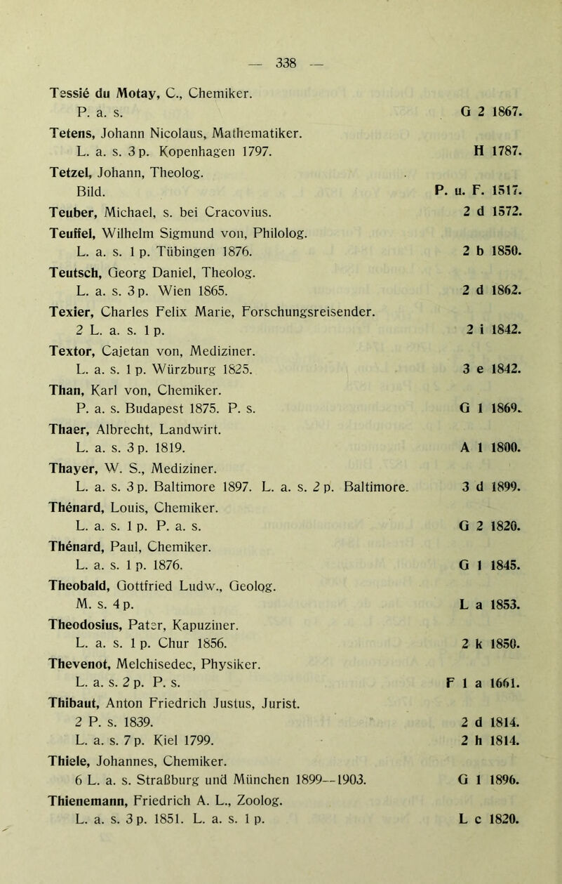 Tessie du Motay, C., Chemiker. P. a. s. Tetens, Johann Nicolaus, Mathematiker. L. a. s. 3 p. Kopenhagen 1797. Tetzel, Johann, Theolog. Bild. Teuber, Michael, s. bei Cracovius. Teuffel, Wilhelm Sigmund von, Philolog. L. a. s. 1 p. Tübingen 1876. Teutsch, Georg Daniel, Theolog. L. a. s. 3 p. Wien 1865. Texier, Charles Felix Marie, Forschungsreisender. 2 L. a. s. 1 p. Textor, Cajetan von, Mediziner. L. a. s. 1 p. Würzburg 1825. Than, Karl von, Chemiker. P. a. s. Budapest 1875. P. s. Thaer, Albrecht, Landwirt. L. a. s. 3 p. 1819. Thayer, W. S., Mediziner. L. a. s. 3 p. Baltimore 1897. L. a. s. 2 p. Baltimore. Thenard, Louis, Chemiker. L. a. s. 1 p. P. a. s. Thenard, Paul, Chemiker. L. a. s. 1 p. 1876. Theobald, Gottfried Ludw., Geolog. M. s. 4 p. Theodosius, Pater, Kapuziner. L. a. s. 1 p. Chur 1856. Thevenot, Melchisedec, Physiker. L. a. s. 2 p. P. s. Thibaut, Anton Friedrich Justus, Jurist. 2 P. s. 1839. L. a. s. 7 p. Kiel 1799. Thiele, Johannes, Chemiker. 6 L. a. s. Straßburg und München 1899—1903. Thienemann, Friedrich A. L., Zoolog. G 2 1867. H 1787. P. u. F. IS 17. 2 d 1572. 2 b 1850. 2 d 1862. 2 i 1842. 3 e 1842. G 1 1869. A 1 1800. 3 d 1899. G 2 1820. G 1 1845. L a 1853. 2 k 1850. F 1 a 1661. 2 d 1814. 2 h 1814. G 1 1896.