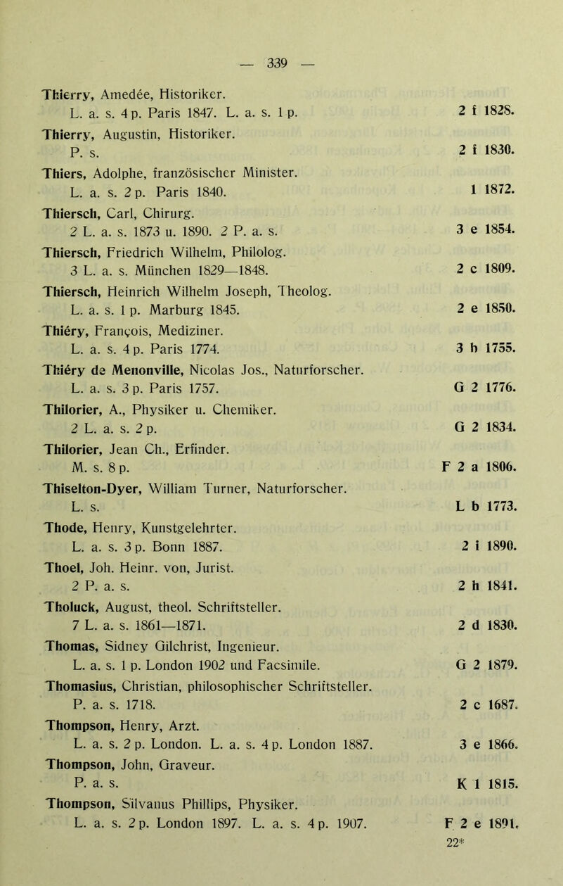 Thierry, Amedee, Historiker. L. a. s. 4 p. Paris 1847. L. a. s. 1 p. Thierry, Augustin, Historiker. P. s. Thiers, Adolphe, französischer Minister. L. a. s. 2 p. Paris 1840. Thiersch, Carl, Chirurg. 2 L. a. s. 1873 u. 1890. 2 P. a. s. Thiersch, Friedrich Wilhelm, Philolog. 3 L. a. s. München 1829—1848. Thiersch, Heinrich Wilhelm Joseph, Theolog. L. a. s. 1 p. Marburg 1845. Thiery, Frangois, Mediziner. L. a. s. 4 p. Paris 1774. Thiery de Menonville, Nicolas Jos., Naturforscher. L. a. s. 3 p. Paris 1757. Thilorier, A., Physiker u. Chemiker. 2 L. a. s. 2 p. Thilorier, Jean Ch., Erfinder. M. s. 8 p. Thiselton-Dyer, William Turner, Naturforscher. L. s. Thode, Henry, Kunstgelehrter. L. a. s. 3 p. Bonn 1887. Thoel, Joh. Heinr. von, Jurist. 2 P. a. s. Tholuck, August, theol. Schriftsteller. 7 L. a. s. 1861—1871. Thomas, Sidney Gilchrist, Ingenieur. L. a. s. 1 p. London 1902 und Facsiniile. Thomasius, Christian, philosophischer Schriftsteller. P. a. s. 1718. Thompson, Henry, Arzt. L. a. s. 2 p. London. L. a. s. 4 p. London 1887. Thompson, John, Graveur. P. a. s. Thompson, S'ilvanus Phillips, Physiker. L. a. s. 2 p. London 1897. L. a. s. 4 p. 1907. 2 f 182S. 2 f 1830. 1 1872. 3 e 1854. 2 c 1809. 2 e 1850. 3 b 1755. G 2 1776. G 2 1834. F 2 a 1806. L b 1773. 2 i 1890. 2 h 1841. 2 d 1830. G 2 1879. 2 c 1687. 3 e 1866. K 1 1815. F 2 e 1891. 22*