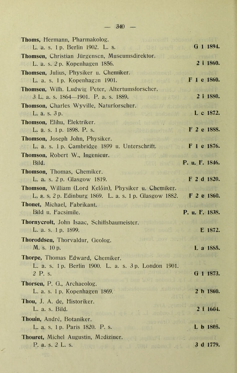 Thoms, Hermann, Pharmakolog. L. a. s. 1 p. Berlin 1902. L. s. Thomsen, Christian Jürgensen, Museumsdirektor. L. a. s. 2 p. Kopenhagen 1856. Thomsen, Julius, Physiker u. Chemiker. L. a. s. 1 p. Kopenhagen 1901. Thomsen, Wilh. Ludwig Peter, Altertumsforscher. 3 L. a. s. 1864—1901. P. a. s. 1889. Thomson, Charles Wyville, Naturforscher. L. a. s. 3 p. Thomson, Elihu, Elektriker. L. a. s. 1 p. 1898. P. s. Thomson, Joseph John, Physiker. L. a. s. 1 p. Cambridge 1899 u. Unterschrift. Thomson, Robert W., Ingenieur. Bild. Thomson, Thomas, Chemiker. L. a. s. 2 p. Glasgow 1819. Thomson, William (Lord Keloin), Physiker u. Chemiker. L. a. s. 2 p. Edinburg 1869. L. a. s. 1 p. Glasgow 1882. Thonet, Michael, Fabrikant. Bild u. Facsimile. G 1 1894. 2 i 1860. F 1 e 1860. 2 i 1880. L c 1872. F 2 e 1888. F 1 e 1876. P. u. F. 1846. F 2 d 1820. F 2 e 1860. P. u. F. 1838. Thornycroft, John Isaac, Schiffsbaumeister. L. a. s. 1 p. 1899. E 1872. Thoroddsen, Thorvaldur, Geolog. M. s. 10 p. L a 1885. Thorpe, Thomas Edward, Chemiker. L. a. s. 1 p. Berlin 1900. L. a. s. 3 p. London 1901. 2 P. s. Gl 1873. Thorsen, P. G., Archaeolog. L. a. s. 1 p. Kopenhagen 1869. 2 b 1860. Thon, J. A. de, Historiker. L. a. s. Bild. 2 f 1604. Thouin, Andre, Botaniker. L. a. s. 1 p. Paris 1820. P. s. L b 1805. Thouret, Michel Augustin, Mediziner.
