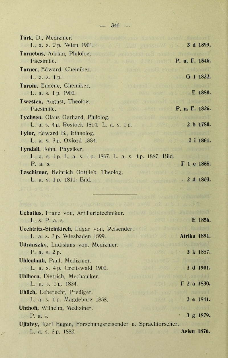 Türk, D., Mediziner. L. a. s. 2 p. Wien 1901. Turnebus, Adrian, Philolog. Facsimile. Turner, Edward, Chemiker. L. a. s. 1 p. Turpin, Eugene, Chemiker. L. a. s. 1 p. 1900. Twesten, August, Theolog. Facsimile. Tychsen, Olaus Gerhard, Philolog. L. a. s. 4 p. Rostock 1814. L. a. s. 1 p. 3 d 1899. P. u. F. 1540. Q I 1832. E 1880. P. u. F. 1826. 2 b 1780. Tylor, Edward B., Ethnolog. L. a. s. 3 p. Oxford 1884. 2 i 1861. Tyndall, John, Physiker. L. a. s. 1 p. L. a. s. 1 p. 1867. L. a. s. 4 p. 1887, Bild, P. a. s. F 1 e 1855. Tzschirner, Heinrich Gottlieb, Theolog. L. a. s. 1 p. 1811. Bild. 2 d 1803. Uchatius, Franz von, Artillerietechniker. L. s. P. a. s. Uechtritz-Steinkirch, Edgar von, Reisender. L. a. s. 3 p. Wiesbaden 1899. Udranszky, Ladislaus von, Mediziner. P. a. s. 2 p. Uhlenhuth, Paul, Mediziner. L. a. s. 4 p. Greifswald 1900. Uhlhorn, Dietrich, Mechaniker. L. a. s. 1 p. 1834. E 1856. Afrika 1891. 3 k 1887. 3 d 1901. F 2 a 1830. Uhlich, Leberecht, Prediger. L. a. s. 1 p. Magdeburg 1858. 2 e 1841. Uhthoff, Wilhelm, Mediziner. P. a. s. 3 g 1879. Ujfalvy, Karl Eugen, Forschungsreisender u. Sprachforscher. L. a. s. 3 p. 1882. Asien 1876.