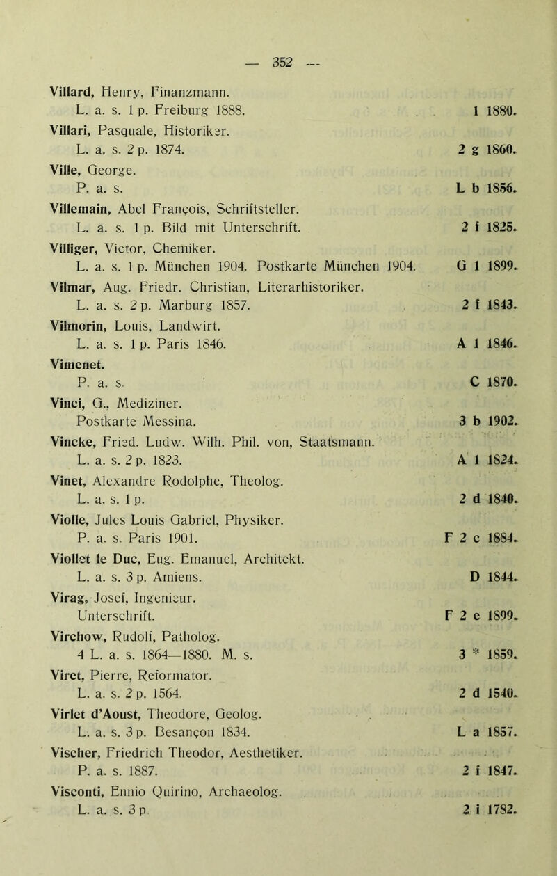 Villard, Henry, Finanzmann. L. a. s. 1 p. Freiburg 1888. Vlllari, Pasquale, Historiker. L. a. s. 2 p. 1874. Ville, George. P. a. s. Villemain, Abel Franqois, Schriftsteller. L. a. s. 1 p. Bild mit Unterschrift. Villiger, Victor, Chemiker. L. a. s. 1 p. München 1904. Postkarte München 1904. Vilmar, Aug. Friedr. Christian, Literarhistoriker. L. a. s. 2 p. Marburg 1857. Vilmorin, Louis, Landwirt. L. a. s. 1 p. Paris 1846. Vimenet. P. a. s. Vinci, Q., Mediziner. Postkarte Messina. Vincke, Fried. Ludw. Wilh. Phil, von, Staatsmann. L. a. s. 2 p. 1823. Vinet, Alexandre Rodolphe, Theolog. L. a. s. 1 p. Violle, Jules Louis Gabriel, Physiker. P. a. s. Paris 1901. Viollet le Duc, Fug. Emanuel, Architekt. L. a. s. 3 p. Amiens. Virag, Josef, Ingenieur. Unterschrift. Virchow, Rudolf, Patholog. 4 L. a. s. 1864—1880. M. s. Viret, Pierre, Reformator. L. a. s. 2 p. 1564. Virlet d’Aoust, Theodore, Geolog. L. a. s. 3 p. Besangon 1834. Vischer, Friedrich Theodor, Aesthetikcr. P. a. s. 1887. Visconti, Ennio Quirino, Archaeolog. l 1880, 2 g 1860. L b 18.56. 2 f 1825. ü 1 1899. 2 f 1843. A 1 1846. C 1870. 3 b 1902. A 1 1824. 2 d 1840. F 2 c 1884. D 1844. F 2 e 1899. 3 * 1859. 2 d 1540. L a 1857. 2 i 1847.
