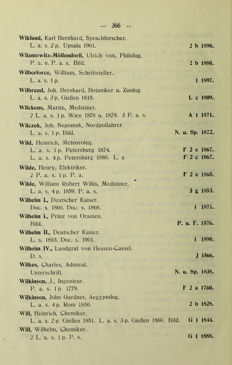 Wiklund, Karl Bernhard, Sprachforscher. L. a. s. 2 p. Upsala 1901. 2 b 1890^ Wilamowitz-MöHendorff, Ulrich von, Philolog. P. a. u. P. a. s. Bild. 2 b 1880. Wilberforce, William, Schriftsteller. L. a. s. 1 p. 1 1807. Wilbrand, Joh. Bernhard, Botaniker u. Zoolog, L. a. s. 3 p. Gießen 1818. L c 1809.. Wilckens, Martin, Mediziner. 2 L. a. s. 1 p. Wien 1878 u. 1879. 3 P. a. s. A 1 1871. Wilczek, Joh. Nepomuk, Nordpolfahrer. L. a. s. 1 p. Bild. N. u. Sp. 1872.. Wild, Heinrich, Meteorolog. L. a. s. 1 p. Petersburg 1874. L. a. s. 4 p. Petersburg 1880. L. s. Wilde, Henry, Elektriker. 2 P. a. s. 1 p. P. a. Wilde, William Robert Willis, Mediziner. L. a. s. 4 p. 1859. P. a. s. Wilhelm I., Deutscher Kaiser. Doc. s. 1860. Doc. s. 1868. Wilhelm I., Prinz von Oranien. Bild. Wilhelm IL, Deutscher Kaiser. L. s. 1893. Doc. s. 1901. Wilhelm IV., Landgraf von Hessen-Cassel. D. s. F 2 e 1867. F 2 c 1867. F 2 e 1865. 3 g 1853. 1 187i. P. u. F. 1576. 1 1890. J 1566. Wilkes, Charles, Admiral. Unterschrift. N. u. Sp. 1838. Wilkinson, J., Ingenieur. P. a. s. 1 p. 1779. F 2 a 1760. Wilkinson, John Gardner, Aegyptolog. L. a. s. 4 p. Rom 1850. 2 b 1828. Will, Heinrich, Chemiker. L. a. s. 2 p. Gießen 1851. L. a. s. 3 p. Gießen 1860. Bild. G 1 1844. Will, Wilhelm, Chemiker. 2 L. a. s. 1 p. P. s.