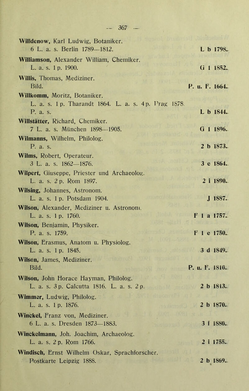 Willdenow, Karl Ludwig, Botaniker. 6 L. a. s. Berlin 1789—1812. L b 1798> Williamson, Alexander William, Chemiker. L. a. s. 1 p. 1900. ü 1 1852. Willis, Thomas, Mediziner. Bild. P. u. F. 1664. Willkomm, Moritz, Botaniker. L. a. s. 1 p. Tharandt 1864. L. a. s. 4 p. Prag 1878. P. a. s. L b 1844. Wlllstätter, Riehard, Chemiker. 7 L. a. s. München 1898—1905. G 1 18%. Wilmanns, Wilhelm, Philolog. P. a. s. 2 b 1873. Wilms, Robert, Operateur. 3 L. a. s. 1862—1876. 3 e 1864. Wilpert, Giuseppe, Priester und Archaeolog. L. a. s. 2 p. Rom 1897. 2 i 1890. Wllsing, Johannes, Astronom. L. a. s. 1 p. Potsdam 1904. J 1887. Wilson, Alexander, Mediziner u. Astronom. L. a. s. 1 p. 1760. F 1 a 1757. Wilson, Benjamin, Physiker. P. a. s. 1759. F 1 e 1750. Wilson, Erasmus, Anatom u. Physiolog. L. a. s. 1 p. 1845. 3 d 1849. Wilsen, James, Mediziner. Bild. P. u. F. 1810. Wilson, John Horace Hayman, Philolog. L. a. s. 3 p. Calcutta 1816. L. a. s. 2 p. 2 b 1813. Wimmer, Ludwig, Philolog. L. a. s. 1 p. 1876. 2 b 1870. Winckel, Franz von, Mediziner. 6 L. a. s. Dresden 1873—1883. 3 f 1880. Wlnckelmann, Joh. Joachim, Archaeolog. L. a. s. 2 p. Rom 1766. 2 i 1755. Windisch, Ernst Wilhelm Oskar, Sprachforscher. Postkarte Leipzig 1888. 2 b 1869. «