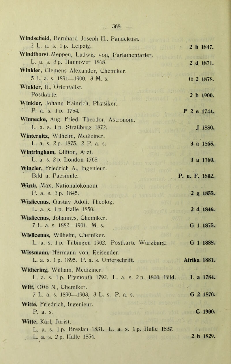 Windscheid, Bernhard Joseph H., Pandektist, 2 L. a. s. 1 p. Leipzig. Windthorst-Meppen, Ludwig von, Parlamentarier. L. a. s. 3 p. Hannover 1868. Winkler, Clemens Alexander, Chemiker. 5 L. a. s. 1891—1900. 3 M. s. Winkler, H,, Orientalist. Postkarte. Winkler, Johann Heinrich, Physiker. P. a. s. 1 p. 1754. Winnecke, Aug. Fried. Theodor, Astronom. L. a. s. 1 p. Straßburg 1872. Winternitz, Wilhelm, Mediziner. L. a. s. 2 p. 1875. 2 P. a. s. Wintringham, Clifton, Arzt. L. a. s. 2 p. London 1765. Winzler, Friedrich A., Ingenieur. Bild u. Facsimile. Wirth, Max, Nationalökonom. P. a. s. 3 p. 1845. Wislicenus, Gustav Adolf, Theolog. L. a. s. 1 p. Halle 1850. Wislicenus, Johannes, Chemiker. 7 L. a. s. 1882—1901. M. s. Wislicenus, Wilhelm, Chemiker. L. a. s. 1 p. Tübingen 1902. Postkarte Würzburg. 2 h 1847. 2 d 1871. G 2 1878. 2 b 1900. F 2 e 1744. J 1880. 3 a 1865. 3 a 1760. P. u. F. 1802. 2 g 1855. 2 d 1846. G 1 1875. G 1 1888. Wissmann, Hermann von, Reisender. L. a. s. 1 p. 1895. P. a. s. Unterschrift. Afrika 1881. Withering, William, Mediziner. L. a. s. 1 p. Plymouth 1792. L. a. s. 2 p. 1800. Bild. L a 1784. Witt, Otto N., Chemiker. 7 L. a. s. 1890—1903. 3 L. s. P. a. s. G 2 1870. Witte, Friedrich, Ingenieur. P. a. s. C 1900. Witte, Karl, Jurist. L. a. s. 1 p. Breslau 1831. L. a. s. 1 p. Halle 1837.