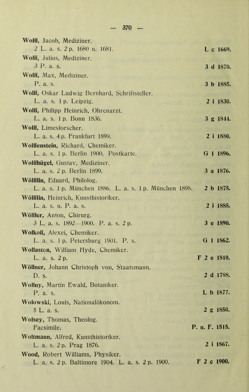 Wolff, Jacob, Mediziner. 2 L. a. s. 2 p. 1680 u. 1681. WolK, Julius, Mediziner. 3 P. a. s. Wolff, Max, Mediziner. P. a. s. Wolff, Oskar Ludwig Bernhard, Schriftsteller. L. a. s. 1 p. Leipzig. Wolff, Philipp Heinrich, Ohrenarzt. L. a. s. 1 p. Bonn 1836. Wolff, Limesforscher. L. a. s. 4 p. Frankfurt 1899. Wolffenstein, Richard, Chemiker. L. a. s. 1 p. Berlin 1900. Postkarte. Wolffhügel, Gustav, Mediziner. L. a. s. 2 p. Berlin 1899. Wölfflin, Eduard, Philolog. L. a. s. 1 p. München 1886. L. a. s. 1 p. München 1898. Wölfflin, Heinrich, Kunsthistoriker. L. a. s. 11. P. a. s. Wölfler, Anton, Chirurg. 3 L. a. s. 1892—1900. P. a. s. 2 p. Wolkoff, Alexei, Chemiker. L. a. s. 1 p. Petersburg 1901. P. s. Wollaston, William Hyde, Chemiker. L. a. s. 2 p. Wöllner, Johann Christoph von, Staatsmann. D. s. L c 1669. 3 d 1870. 3 b 1885. 2 f 1830. 3 g 1844. 2 i 1880. G 1 1896. 3 a 1876. 2 b 1875. 2 i 1885. 3 e 1890. 0 1 1862. F 2 e 1810. 2 d 1788. Wollny, Martin Ewald, Botaniker. P. a. s. Wolowski, Louis, Nationalökonom. 5 L. a. s. Wolsey, Thomas, Theolog. Facsimile. Woltmann, Alfred, Kunsthistoriker. L. a. s. 2 p. Prag 1876. Wood, Robert Williams, Physiker. L. a. s. 2 p. Baltimore 1904. L. a. s. 2 p. 1900. L b 1877. 2 g 1850. P. u. F. 1515. 2 i 1867.