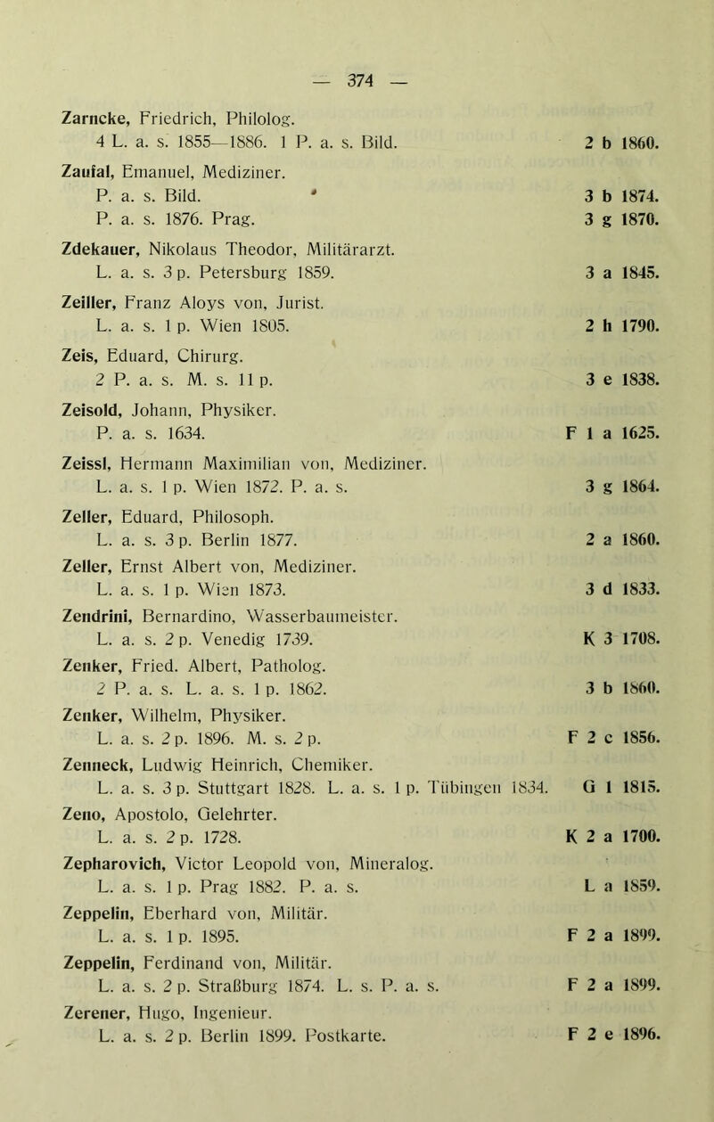 Zarncke, Friedrich, Philolog. 4 L. a. s. 1855—1886. 1 P. a. s. r3ild. 2 b 1860. Zaufal, Emanuel, Mediziner. P. a. s. Bild.  3 b 1874. P. a. s. 1876. Prag. 3 g 1870. Zdekauer, Nikolaus Theodor, Militärarzt. L. a. s. 3 p. Petersburg 1859. 3 a 1845. Zeiller, Franz Aloys von, Jurist. L. a. s. 1 p. Wien 1805. 2 h 1790. Zeis, Eduard, Chirurg. 2 P. a. s. M. s. 11 p. 3 e 1838. Zeisold, Johann, Physiker. P. a. s. 1634. Fla 1625. Zeissl, Hermann Maximilian von, Mediziner. L. a. s. 1 p. Wien 1872. P. a. s. 3 g 1864. Zeller, Eduard, Philosoph. L. a. s. 3 p. Berlin 1877. Zeller, Ernst Albert von, Mediziner. L. a. s. 1 p. Wien 1873. Zendrini, Bernardino, Wasserbaumeister. L. a. s. 2 p. Venedig 1739. Zenker, Fried. Albert, Patholog. 2 P. a. s. L. a. s. 1 p. 1862. Zenker, Wilhelm, Physiker. L. a. s. 2 p. 1896. M. s. 2 p. Zenneck, Ludwig Heinrich, Chemiker. L. a. s. 3 p. Stuttgart 1828. L. a. s. 1 p. Tübingen 1834. Zeno, Apostolo, Gelehrter. L. a. s. 2 p. 1728. Zepharovich, Victor Leopold von, Mineralog. L. a. s. 1 p. Prag 1882. P. a. s. Zeppelin, Eberhard von, Militär. L. a. s. 1 p. 1895. Zeppelin, Ferdinand von, Militär. L. a. s. 2 p. Straßburg 1874. L. s. P. a. s. Zerener, Hugo, Ingenieur. 2 a 1860. 3 d 1833. K 3 1708. 3 b 1860. F 2 c 1856. G 1 1815. K 2 a 1700. L a 1859. F 2 a 1899. F 2 a 1899.
