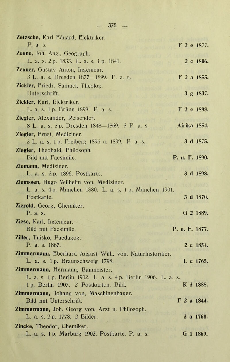 Zetzsche, Karl Eduard, Elektriker. P. a. s. Zeune, Joh. Aug., Geograph. L. a. s. 2 p. 1833. L. a. s. 1 p. 1841. Zeuner, Gustav Anton, Ingenieur. 3 L. a. s. Dresden 1877—1899. P. a. s. Zickler, Friedr. Samuel, Theolog. Unterschrift. Zickler, Karl, Elektriker. L. a. s. 1 p. Brünn 1899. P. a. s. Ziegler, Alexander, Reisender. 8 L. a. s. 3 p. Dresden 1848—1869. 3 P. a. s. Ziegler, Ernst, Mediziner. 3 L. a. s. 1 p. Freiberg 1896 u. 1899. P. a. s. Ziegler, Theobald, Philosoph. Bild mit Facsimile. F 2 e 1877. 2 c 1806. F 2 a 1855. 3 g 1837. F 2 e 1898. Afrika 1854. 3 d 1875. P. u. F. 1890. Ziemann, Mediziner. L. a. s. 3 p. 1896. Postkarte. 3 d 1898. Ziemssen, Hugo Wilhelm von, Mediziner. L. a. s. 4 p. München 1880. L. a. s. 1 p. München 1901. Postkarte. 3 d 1870. Zierold, Georg, Chemiker. P. a. s. Q 2 1889. Ziese, Karl, Ingenieur. Bild mit Facsimile. P. u. F. 1877. Ziller, Tuisko, Paedagog. P. a. s. 1867. 2 c 1854. Zimmermann, Eberhard August Wilh. von, Naturhistoriker. L. a. s. 1 p. Braunschweig 1798. L c 1765. Zimmermann, Hermann, Baumeister. L. a. s. 1 p. Berlin 1902. L. a. s. 4 p. Berlin 1906. L. a. s. 1 p. Berlin 1907. 2 Postkarten. Bild. K 3 1888. Zimmermann, Johann von, Maschinenbauer. Bild mit Unterschrift. F 2 a 1844. Zimmermann, Joh. Georg von, Arzt u. Philosoph. L. a. s. 2 p. 1778. 2 Bilder. 3 a 1760. Zincke, Theodor, Chemiker. L. a. s. 1 p. Marburg 1902. Postkarte. P. a. s. ü 1 1869.