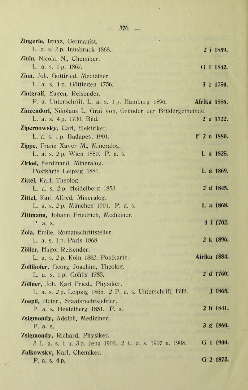 Zingerle, Ignaz, Germanist. L. a. s. 2 p. Innsbruck 1868. 2 f 1859. Zinin, Nicolai N., Chemiker. L. a. s. 1 p. 1867. 0 1 1842. Zinn, Joh. Gottfried, Mediziner. L. a. s. 1 p. Göttingen 1756. 3 c 1750. Zintgraff, Eugen, Reisender. P. a. Unterschrift. L. a. s. 1 p. Hamburg 1896. Afrika 1886. Zinzendorf, Nikolaus L. Graf von, Gründer der Brüdergemeinde. L. a. s. 4 p. 1730. Bild. 2 e 1722. Zipernowsky, Carl, Elektriker. L. a. s. 1 p. Budapest 1901. F 2 e 1880. Zippe, Franz Xaver M., Mineralog. L. a. s. 2 p. Wien 1850. P. a. s. L a 1825. Zirkel, Ferdinand, Mineralog. Postkarte Leipzig 1881. L a 1869. Zittel, Karl, Theolog. L. a. s. 2 p. Heidelberg 1853. 2 d 1845. Zittel, Karl Alfred, Mineralog. L. a. s. 2 p. München 1901. P. a. S. L a 1868. Zittmann, Johann Friedrich, Mediziner. P. a. s. 3 i 1702. Zola, Emile, Romanschriftsteller. L. a. s. 1 p. Paris 1868. 2 k 1896. Zoller, Hugo, Reisender. L. a. s. 2 p. Köln 1882. Postkarte. Afrika 1884. Zollikofer, Georg Joachim, Theolog. L. a. s. 1 p. Gohlis 1785. 2 d 1760. Zöllner, Joh. Karl Fried., Physiker. L. a. s. 2 p. Leipzig 1865. 2 P. a. s. Unterschrift. Bild. J 1865. Zoepfl, Heinr., Staatsrechtslehre!'. P. a. s. Heidelberg 1851. P. s. 2 h 1841. Zsigmondy, Adolph, Mediziner. P. a. s. 3 g 1860. Zsigmondy, Richard, Physiker. 2 L. a. s. 1 u. 3 p. Jena 1902. 2 L. a. s. 1907 u. 1908. G 1 1900. Zulkowsky, Karl, Chemiker. P. a. s. 4 p. G 2 1872.