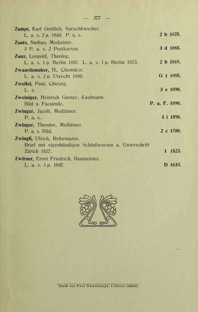 Zumpt, Karl Gottlieb, Sprachforscher. Zuntz, Nathan, Mediziner. 3 P. a. s. 2 Postkarten. 3 d 1885. Zunz, Leopold, Theolog. L. a. s. 1 p. Berlin 1857. L. a. s. 1 p. Berlin 1873. 2 b 1818. Zwaardemaker, H., Chemiker. L. a. s. 2 p. Utrecht 1889. G 1 1895. Zweifel, Paul, Chirurg. L. s. 3 e 1890. Zweiniger, Heinrich Gustav, Kaufmann. Bild u. Facsimile. P. u. F. 1890. Zwinger, Jacob, Mediziner. P. a. s. 3 i 1590. Zwinger, Theodor, Mediziner. P. a. s. Bild. 2 c 1700. Zwingli, Ulrich, Reformator. Brief mit eigenhändigen Schlußworten u. Unterschrift Zürich 1527. 1 1523. Zwirner, Ernst Friedrich, Baumeister. L. a. s. 1 p. 1847. D 1833. Druck von Paul Dünnhaupt, Cöthen (Anhalt).