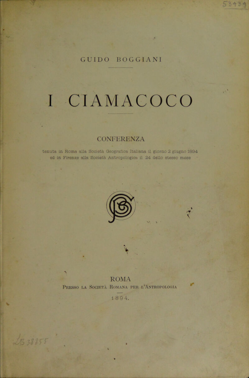 I GUIDO BOGGIANI I CIAMACOCO CONFERENZA tenuta in Roma alla Società Geografica Italiana il giorno 2 giugno 1894 ed in Firenze alla Società AntronoloRica il 24 dello stesso mese V V' ^ i •s \ i ROMA Presso la Società Romana per l’Antropologia 1 8 9 4. * V ì 1