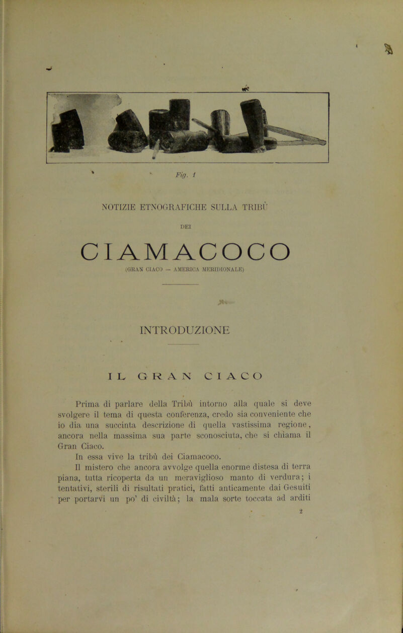 NOTIZIE ETNOGRAFICHE SULLA TRIBÙ DEI CIAMACOCO (GRAN GIACO — AMERICA MERIDIONALE) INTRODUZIONE lU GRAN GIACO Prima di parlare della Tribù intorno alla quale si deve svolgere il tema di questa conferenza, credo sia conveniente che io dia una succinta descrizione di quella vastissima regione, ancora nella massima sua parte sconosciuta, che si chiama il Gran Giaco. In essa vive la tribù dei Ciamacoco. Il mistero che ancora avvolge quella enorme distesa di terra piana, tutta ricoperta da un meraviglioso manto di verdura; i tentativi, sterili di risultati pratici, fatti anticamente dai Gesuiti per portarvi un po’ di civiltà; la mala sorte toccata ad arditi