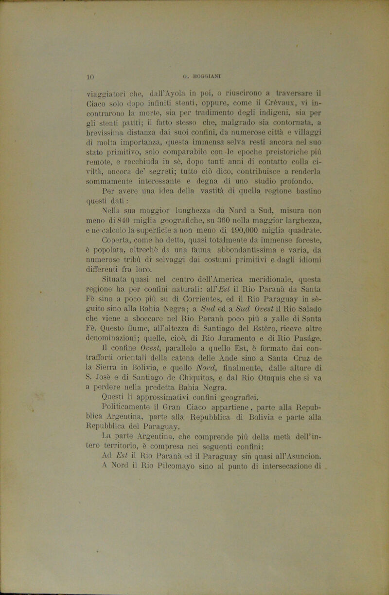 viaggiatori che, (iall’Ayola in poi, o riuscirono a traversare il Ciaco solo tiopo infiniti stenti, oppure, come il Crévaux, vi in- contrarono la morte, sia per tradimento degli indigeni, sia per gli stenti patiti; il fatto stesso che, malgrado sia contornala, a brevissima distanza dai suoi confini, da numerose città e villaggi di molta importanza, questa immensa selva resti ancora nel suo stato primitivo, solo comparabile con -le epoche preistoriche più remote, e racchiuda in sè, dopo tanti anni di contatto colla ci- viltà, ancora de’ segreti; tutto ciò dico, contribuisce a renderla sommamente interessante e degna di uno studio profondo. Per avere una idea della vastità di quella regione bastino questi dati : Nella sua maggior lunghezza da Nord a Sud, misura non meno di 840 miglia geografiche, su 360 nella maggior larghezza, e ne calcolo la superfìcie a non meno di 190,000 miglia quadrate. Coperta, come ho detto, quasi totalmente da immense foreste, è popolata, oltreché da una fauna abbondantissima e varia, da numerose tribù df selvaggi dai costumi primitivi e dagli idiomi differenti fra loro. Situata quasi nel centro dell’America, meridionale, questa regione ha per confini naturali: all’E'sf il Rio Paranà da Santa Fé sino a poco più su di Corrientes, ed il Rio Paraguaj^ in sè- guito sino alla Rahia Negra; a Sud ed a Sud Ovest il Rio Salado che viene a sboccare nel Rio Paranà poco più a valle di Santa Fé. Questo fiume, all’altezza di Santiago del Estéro, riceve altre denominazioni; quelle, cioè, di Rio Juramento e di Rio Pasàge. Il confine Ovest, parallelo a quello Est, è formato dai con- trafforti orientali della catena delle Ande sino a Santa Cruz de la Sierra in Bolivia, e quello Nord, finalmente, dalle alture di S. Josè e di Santiago de Chiquitos, e dal Rio Otuquis che si va a perdere nella predetta Bahia Negra. Questi li approssimativi confini geografici. Politicamente il Gran Ciaco appartiene, parte alla Repub- blica Argentina, parte alla Repubblica di Bolivia e parte alla Repubblica del Paraguay. La parte Argentina, che comprende più della metà dell’in- tero territorio, è compresa nei seguenti confini: Ad Est il Rio Paranà ed il Paraguay sin quasi aH’Asuncion. A Nord il Rio Pilcomayo sino al punto di iiitersecazione di