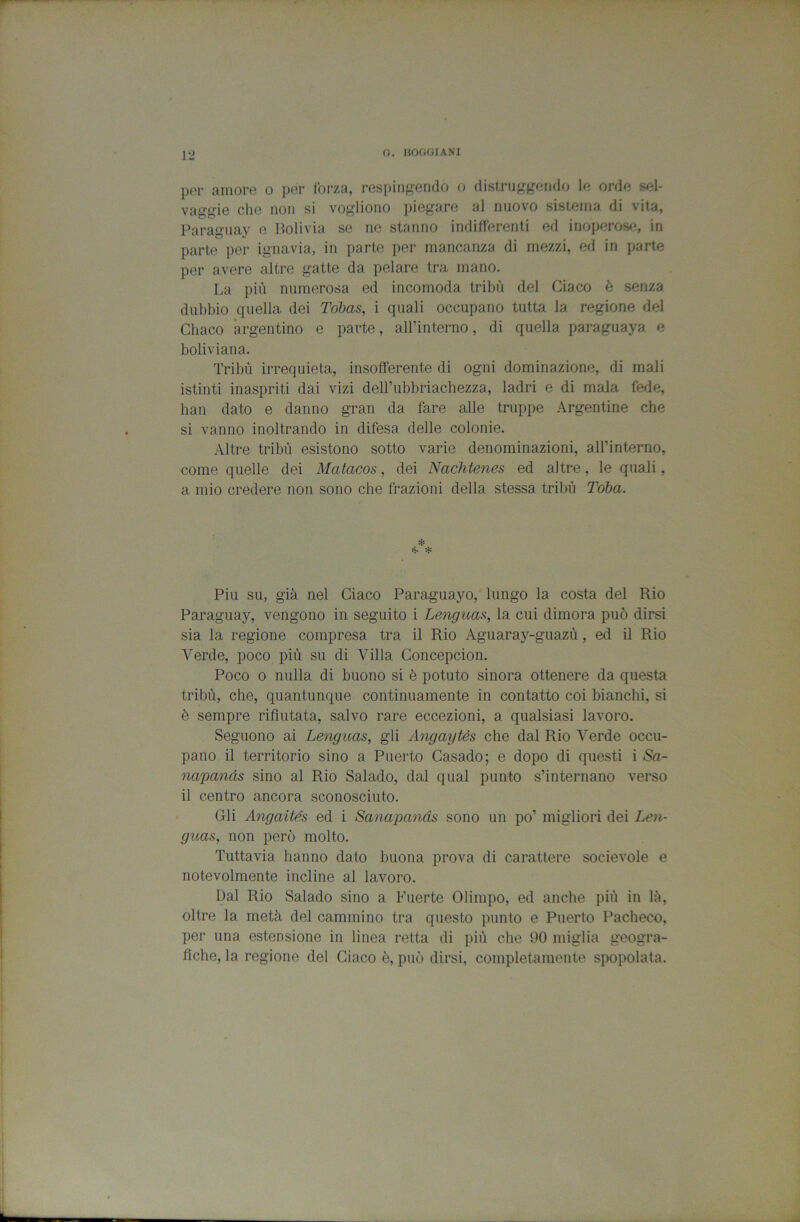 (i. BOfHjlANI per amore o per forza, respitift-endo o distruggendo le orde sel- vaggie che non si vogliono j)iegare al nuovo sistema di vita, Paraguay e Bolivia se no stanno indifferenti ed inoperose, in parte per ignavia, in parte per mancanza di mezzi, ed in parte per avere altre gatte da pelare tra mano. La più numerosa ed incomoda tribù del Giaco è senza dubbio quella dei Tohas, i quali occupano tutta la regione del Chaco argentino e parte, aH’interno, di quella paraguaya e boliviana. Tribù irrequieta, insofferente di ogni dominazione, di mali istinti inaspriti dai vizi delTubbriachezza, ladri e di mala fede, lian dato e danno gran da fare alle truppe Argentine che si vanno inoltrando in difesa delle colonie. Altre tribù esistono sotto varie denominazioni, aH’interno, come quelle dei Matacos, dei Nachtenes ed altre, le quali, a mio credere non sono che frazioni della stessa tribù Toba. Piu su, già nel Giaco Paraguayo, lungo la costa del Rio Paraguay, vengono in seguito i Lengua.% la cui dimora può dirsi sia la regione compresa tra il Rio Aguaray-guazù, ed il Rio Verde, poco più su di Villa Goncepcion. Poco 0 nulla di buono si è potuto sinora ottenere da questa tribù, che, quantunque continuamente in contatto coi bianchi, si è sempre rifiutata, salvo rare eccezioni, a qualsiasi lavoro. Seguono ai Lenguas, gli Aìigaytés che dal Rio Verde occu- pano il territorio sino a Puerto Gasado; e dopo di questi i Sa- napands sino al Rio Salado, dal qual punto s’internano verso il centro ancora sconosciuto. Gli Angaités ed i Sanapands sono un po’ migliori dei Len- guas, non però molto. Tuttavia hanno dato buona prova di carattere socievole e notevolmente incline al lavoro. Dal Rio Salado sino a Fuerte Olimpo, ed anche più in là, oltre la metà del cammino tra questo punto e Puerto Pacheco, per una estensione in linea retta di più che 90 miglia geogra- fiche, la regione del Giaco è, può dirsi, completamente spopolata.