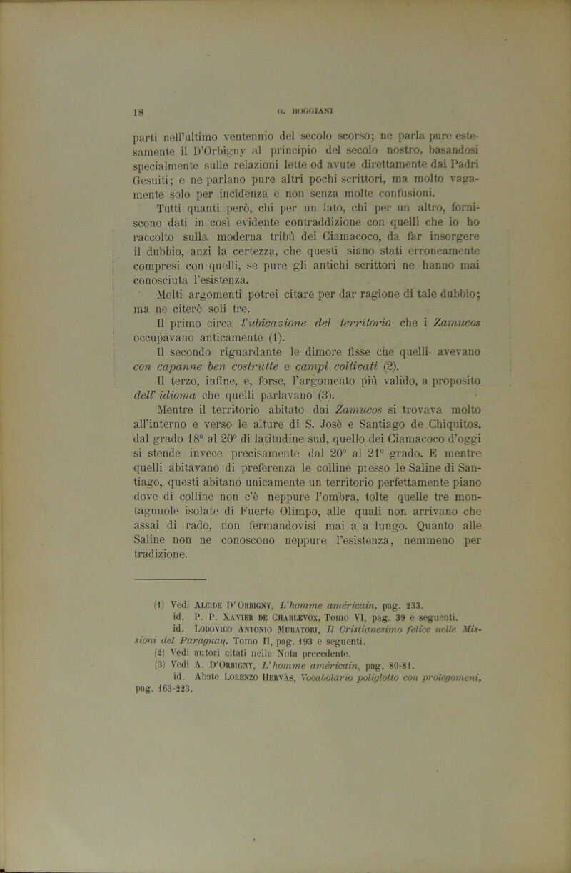 parti neiriiltimo ventennio del secolo scorso; ne parla pure este- samente il D’Orbigny al principio del secolo nostro, basandosi specialmente sulle relazioni lette od avute direttamente dai I^adri Gesuiti; e ne parlano pure altri pochi scrittori, ma molto vaga- mente solo per incidenza e non senza molte confusioni. Tutti quanti però, chi per un lato, chi per un altro, forni- scono dati in così evidente contraddizione con quelli che io ho raccolto sulla moderna tribù dei Ciamacoco, da far insorgere il dubbio, anzi la certezza, che questi siano stati erroneamente compresi con quelli, se pure gli antichi scrittori ne hanno mai conosciuta resistenza. Molti argomenti potrei citare per dar ragione di tale dubbio ; ma ne citerò soli tre. 11 primo circa Vuhicazione del territorio che i Zamucos occupavano anticamente (1). 11 secondo riguardante le dimore Asse che quelli- avevano con capanne ben costrutte e campi coltivati (2). 11 terzo, infine, e, forse, l’argomento più valido, a proposito delV idioma che quelli parlavano (3). Mentre il territorio abitato dai Zamucos si trovava molto aH’interno e verso le alture di S. Josè e Santiago de .Chiquitos. dal grado 18° al 20° di latitudine sud, quello dei Ciamacoco d’oggi si stende invece precisamente dal 20° al 21° grado. E mentre quelli abitavano di preferenza le colline presso le Saline di San- tiago, questi abitano unicamente un territorio perfettamente piano dove di colline non c’è neppure l’ombra, tolte quelle tre mon- tagnuole isolate di Fuerte Olimpo, alle quali non ai’rivano che assai di rado, non fermandovisi mai a a lungo. Quanto alle Saline non ne conoscono neppure resistenza, nenrmeno per tradizione. (1) Vedi Alcide D’Orbigny, L'homme américain, pag. 233. id. P. P. Xavier de Ciiarlevo.x, Tomo VI, pag. 39 e seguenti, id. Lodovico Antonio Muratori, Il Cristùvnesimo felice nelle Mis- sioni del Paraguaq. Tomo II, pag. 193 e seguenti. (2) Vedi autori citati nella Nota precedente. (3) Vedi A. n’ORBiGNY, L’homme américain, pag. 80-81. id. Abate Lorenzo IIervàs, Vocabolario poliglotlo con prolegomeni, pag. 163-223.