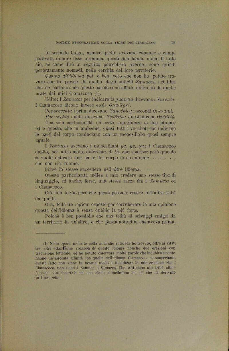 In secondo luogo, mentre quelli avevano capanne e campi coltivati, dimore fìsse insomma, questi non hanno nulla di tutto ciò, nè come dirò in seguito, potrebbero averne: sono quindi perfèttamente nomadi, nella cerchia del loro territorio. Quanto alVidioma poi, è ben vero che non ho potuto tro- vare che tre parole di quello degli antichi Zamucos, nei libri che ne parlano : ma queste parole sono affatto differenti da quelle usate dai miei Ciamacoco (1). Udite: I Zamucos per indicare idi guancia dicevano: Yuréata. I Ciamacoco dicono invece così: Os-a-u’gri. Yqv orecchia i primi dicevano Yanoénia; i secondi Os-a-àUri. Per occhio quelli dicevano Yddòdia; questi dicono Os-llli'lu. Una sola particolarità dà certa somiglianza ai due idiomi: ed è questa, che in ambedue, quasi tutti i vocaboli che indicano le parti del corpo cominciano con un monosillabo quasi sempre uguale. I Zamucos avevano i monosillabi ya, ye, yu; i Ciamacoco quello, per altro molto differente, di Os, che sparisce però quando si vuole indicare una parte del corpo di un animale che non sia l’uomo. Forse lo stesso succedeva nell’altro idioma. Questa particolarità indica a mio credere uno stesso tipo di linguaggio, ed anche, forse, una stessa razza fra i Zamucos ed i Ciamacoco. Ciò non toglie però che questi possano essere tutt’altra tribù da quelli. Ora, delle tre ragioni esposte per corroborare la mia opinione questa dell’idioma è senza dubbio la più- forte. Poiché è ben possibile che una tribù di selvaggi emigri da un territorio in un’altro, e 6he perda abitudini che aveva prima. ^^) Nelle opere indicate nella nota che antecede ho trovato, oltre ai citati tre, altri ottariladue vocaboli di questo idioma, nonché due orazioni con traduzione letterale, ed ho potuto osservare molte parole che indubitatamente hanno un’assoluta affinità con quelle dell’idioma Ciamacoco; ciononpertanto questo fatto non viene in nessun modo a modificare la mia credenza che i Ciamacoco non siano i Samucu o Zamucos. Che essi siano una tribù affine è ormai cosa accertata ma che siano la medesima no, nè che ne derivino in linea retta.