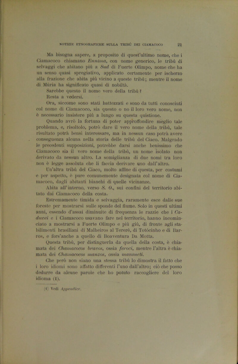 Ma bisogna sapere, a proposito di quest’ultimo nome, che i Ciamacoco cliiamano Ennima, con nome generico, le tribù di selvaggi che abitano più a Sud di Fuerte Olimpo, nome che ha un senso quasi spregiativo, applicato certamente per ischerzo alla frazione che abita più vicino a queste tribù ; mentre il nome di Mùria ha signitìcato quasi di nobiltà. Sarebbe questo il nome vero della tribù ? Resta a valersi. Ora, siccome sono stati battezzati e sono da tutti conosciuti col nome di Ciamacoco, sia questo o no il loro vero nome, non è necessario insistere più a lungo su questa quistione. Quando avrò la fortuna di poter approffondire meglio tale problema, e, risoltolo, potrò dare il vero nome della tribù, tale risultato potrà bensì interessare, ma in nessun caso potrà avere conseguenza alcuna nella storia delle tribù del Giaco. Malgrado le precedenti supposizioni, potrebbe darsi anche benissimo che Ciamacoco sia il vero nome della tribù, un nome isolato non derivato da nessun altro. La somiglianza di due nomi tra loro non è legge assoluta che li faccia derivare uno dall’altro. Un’altra tribù del Giaco, molto affine di questa, per costumi e per aspetto, ò pure comunemente designata col nome di Cia- niacoco, dagli abitanti bianchi di quelle vicinanze. Abita all’ interno, verso <S. 0., sui confini del territorio abi- tato dai Ciamacoco della costa. Estremamente timida e selvaggia, raramente esce dalle sue foreste per mostrarsi sulle sponde del fiume. Solo in questi ultimi anni, essendo d’assai diminuite di frequenza le razzie che i Ca- duvei e i Ciamacoco usavano fare nel territorio, hanno incomin- ciato a mostrarsi a Fuerte Olimpo e più giù, di fronte agli sta- bilimenti brasiliani di Malbeiros al Tereré, di Totócinho e di Bar- ros, e fors’anche a quello di Boaventura Da Motta. Questa tribù, per distinguerla da quella della costa, è chia- mata dei Chamacocos hravos, ossia feroci, mentre l’altra è chia- mata dei Chamacocos manzos, ossia mansueti. Che però non siano una stessa tribù lo dimostra il fatto che i loro idiomi sono affatto differenti l’uno dall’altro; ciò che posso dedurre da alcune parole che ho potuto raccogliere del loro idioma (1). (1) Vodi Appendice.
