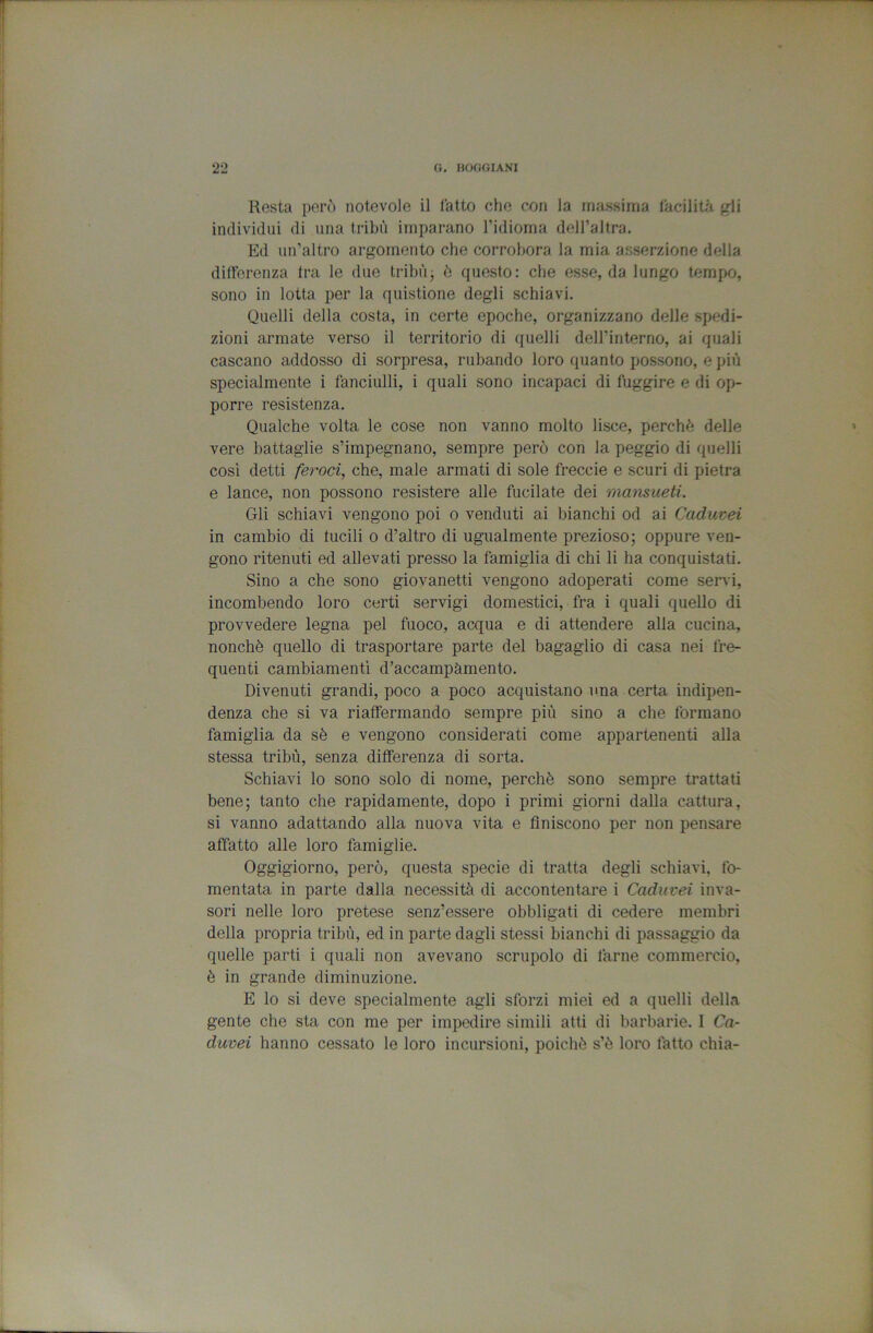 Resta però notevole il latto che con la massima lacilità gli individui di ima tribù imparano l’idioma dell’altra. Ed un’altro argomento che corrobora la mia asserzione della differenza tra le due tribùj è questo: che esse, da lungo tempo, sono in lotta per la quistione degli schiavi. Quelli della costa, in certe epoche, organizzano delle spedi- zioni armate verso il territorio di quelli dell’interno, ai quali cascano addosso di sorpresa, rubando loro quanto possono, e più specialmente i fanciulli, i quali sono incapaci di fuggire e di op- porre resistenza. Qualche volta le cose non vanno molto lisce, perchè delle vere battaglie s’impegnano, sempre però con la peggio di quelli così detti feroci, che, male armati di sole freccio e scuri di pietra e lance, non possono resistere alle fucilate dei mansueti. Gli schiavi vengono poi o venduti ai bianchi od ai Caduvei in cambio di fucili o d’altro di ugualmente prezioso; oppure ven- gono ritenuti ed allevati presso la famiglia di chi li ha conquistati. Sino a che sono giovanetti vengono adoperati come servi, incombendo loro certi servigi domestici, fra i quali quello di provvedere legna pel fuoco, acqua e di attendere alla cucina, nonché quello di trasportare parte del bagaglio di casa nei fre- quenti cambiamenti d’accampàmento. Divenuti grandi, poco a poco acquistano una certa indipen- denza che si va riaffermando sempre più sino a che formano famiglia da sè e vengono considerati come appartenenti alla stessa tribù, senza differenza di sorta. Schiavi lo sono solo di nome, perchè sono sempre trattati bene; tanto che rapidamente, dopo i primi giorni dalla cattura, si vanno adattando alla nuova vita e finiscono per non pensare affatto alle loro famiglie. Oggigiorno, però, questa specie di tratta degli schiavi, fo- mentata in parte dalla necessità di accontentare i Caduvei inva- sori nelle loro pretese senz’essere obbligati di cedere membri della propria tribù, ed in parte dagli stessi bianchi di passaggio da quelle parti i quali non avevano scrupolo di farne commercio, è in grande diminuzione. E lo si deve specialmente agli sforzi miei ed a quelli della gente che sta con me per impedire simili atti di barbarie. I Ca- duvei hanno cessato le loro incursioni, poiché s’è loro fatto chia-