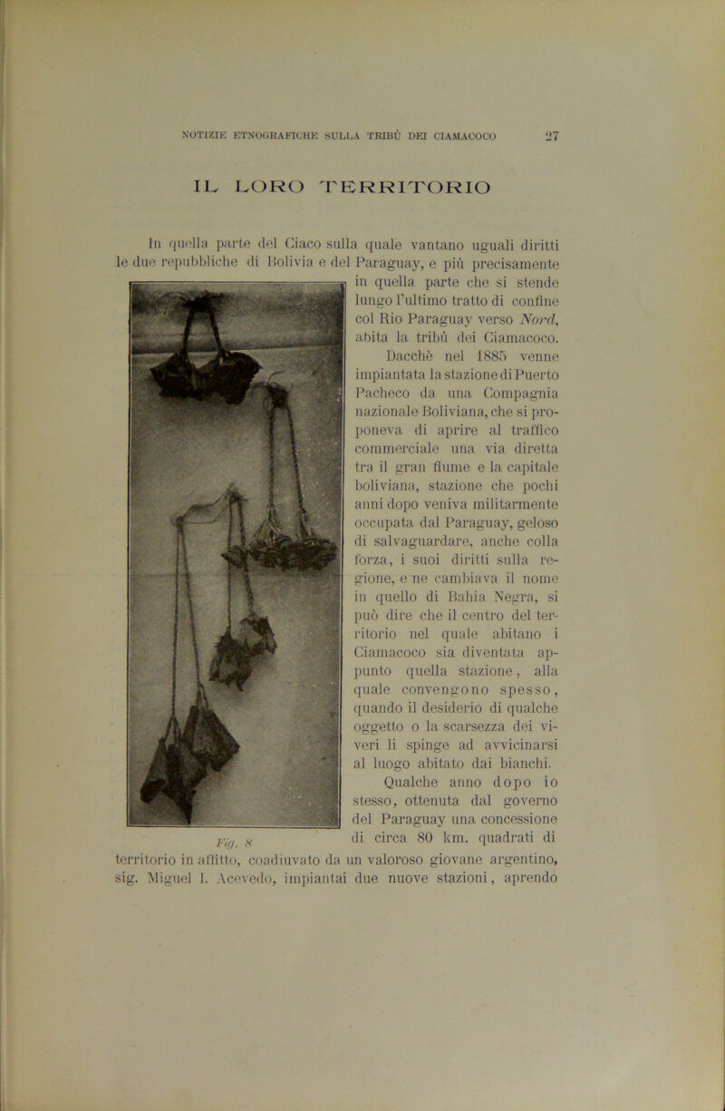 II^ LORO TERRITORIO Ih quella parte del Giaco sulla quale vantano uguali diritti le due repubbliche di Itoli via e del Paraguay, e più precisamente in quella parte che si stende lungo rultimo tratto di confine col Rio Paraguay verso Nord, abita la tribù dei Giamacoco. Dacché nel 1885 venne impiantata la stazione di Puerto Pacheco da una Gompagnia nazionale Boliviana, che si pro- poneva di aprire al traffico commerciale una via diretta tra il gran fiume e la capitale boliviana, stazione che pochi anni dopo veniva militarmente occupata dal Paraguay, geloso di salvaguardare, anche colla forza, i suoi diritti sulla re- gione, e ne cambiava il nome in quello di Bahia Negra, si può dire che il centro del ter- ritorio nel quale abitano i Giamacoco sia diventata ap- punto quella stazione, alla quale convengono spesso, quando il desiderio di qualche oggetto 0 la scarsezza dei vi- veri li spinge ad avvicinarsi al luogo abitato dai bianchi. Qualche anno dopo io stesso, ottenuta dal governo del Paraguay una concessione di circa 80 km. quadrati di territorio in alfitto, coadiuvato da un valoroso giovane argentino, sig. Miguel 1. Acevedo, impiantai due nuove stazioni, aprendo