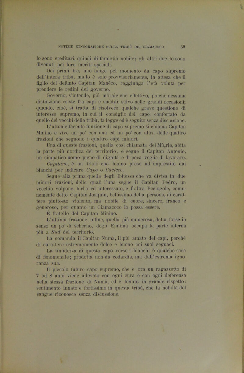 lo sono ereditari, quindi di famiglia nobile; gli altri due lo sono divenuti pei loro ineriti speciali. Dei primi tre, uno funge pel momento da capo supremo deir intera tribù, malo è solo provvisoriamente, in attesa che il figlio del defunto Capitan Manéco, raggiunga l’età voluta per prendere le redini del governo. Governo, s’intende, più morale che effettivo, poiché nessuna distinzione esiste fra capi e sudditi, salvo nelle grandi occasioni; quando, cioè, si tratta di risolvere qualche grave questione di interesse supremo, in cui il consiglio del capo, confortato da quello dei vecchi della tribù, fa legge ed è seguito senza discussione. L’attuale facente funzione di capo supremo si chiama Capitan Minino e vive un po’ con una ed un po’ con altra delle quattro frazioni che seguono i quattro capi minori. Una di queste frazioni, quella così chiamata dei Mùoi'ia, abita la parte più nordica del territorio, e segue il Capitan Antonio, un simpatico uomo pieno di dignità e di poca voglia di lavorare. Capitano, è un titolo che hanno preso ad imprestito dai bianchi per indicare Capo o Cacicco. Segue alla prima quella degli Ibitèssa che va divisa in due minori frazioni, delle quali l’una segue il Capitan Pedro, un vecchio volpone, birbo ed interessato, e l’altra Ecciogole, comu- nemente detto Capitan Joaquin, bellissimo della persona, di carat- tere piuttosto violento, ma nobile di cuore, sincero, franco e generoso, per quanto un Ciamacoco lo possa essere. È fratello del Capitan Minino. L’ultima frazione, infine, quella più numerosa, detta forse in senso un po’ di scherno, degli Ennìma occupa la parte interna più a Sud del territorio. La comanda il Capitan Numà, il più amato dei capi, perchè di carattere estremamente dolce e buono coi suoi seguaci. La timidezza di questo capo verso i bianchi è qualche cosa di fenomenale; prodotta non da codardia, ma dall’estrema igno- ranza sua. Il piccolo futuro capo supremo, che è ora un ragazzetto di 7 od 8 anni viene allevato con ogni cura e con ogni deferenza nella stessa frazione di Numà, ed è tenuto in grande rispetto: sentimento innato e fortissimo in questa tribù, che la nobiltà del sangue riconosce senza discussione.
