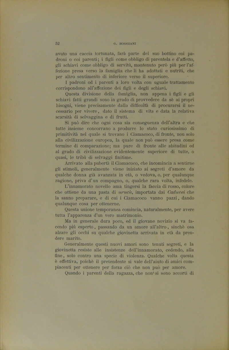 avuto una caccia (oriiinata, larà jiarUi del suo bottino coi pa- droni 0 coi parenti; i dj^li come obbligo di parentela e d’affetto, gli schiavi come obbligo di servitù, mantenute però più per l’af- fezione presa verso la famiglia che li ha adottati e nutriti, che per altro sentimento di inferiore verso il superiore. I padroni od i parenti a loro volta con uguale trattamento corrispondono all’affezione dei figli e degli schiavi. Questa divisione della famiglia, non appena i figli e gli schiavi fatti grandi sono in grado di provvedere da sè ai propri bisogni, viene precisamente dalla difficoltà di procurarsi il ne- cessario per vivere, dato il sistema di vita e data la relativa scarsità di selvaggina e di frutti. Si può dire che ogni cosa sia conseguenza dell’altra e che tutte insieme concorrano a produrre lo stato curiosissimo di primitività nel cfuale si trovano i Ciamacoco, di fronte, non solo alla civilizzazione europea, la quale non può essere presa come termine di comparazione; ma pure di fronte alle abitudini ed al grado di civilizzazione evidentemente superiore di tutte, o quasi, le tribù di selvaggi finitime. Arrivato alla pubertà il Ciamacoco, che incomincia a sentirne gli stimoli, generalmente viene iniziato ai segreti d’amore da qualche donna già avanzata in età, o vedova, o, per qualunque ragione, priva d’un compagno, o, qualche rara volta, infedele. L’innamorato novello ama tingersi la faccia di rosso, colore che ottiene da una pasta di urucU, importata dai Caduvei che la sanno preparare, e di cui i Ciamacoco vanno pazzi, dando qualunque cosa per ottenerne. Questa unione temporanea comincia, naturalmente, per avere tutta l’apparenza d’un vero matrimonio. Ma in generale dura poco, ed il giovane novizio si va fa- cendo più esperto, passando da un amore all’altro, sinché osa alzare gli occhi su qualche giovinetta arrivata in età da pren- dere marito. Generalmente questi nuovi amori sono tenuti segreti, e la giovinetta resiste alle insistenze dell’innamorato, cedendo, alla fine, solo contro una specie di violenza. Qualche volta questa è effettiva, poiché il pretendente si vale deH’aiuto di amici com- piacenti per ottenere per forza ciò che non può per amore. Quando i parenti della ragazza, che non* si sono accorti di