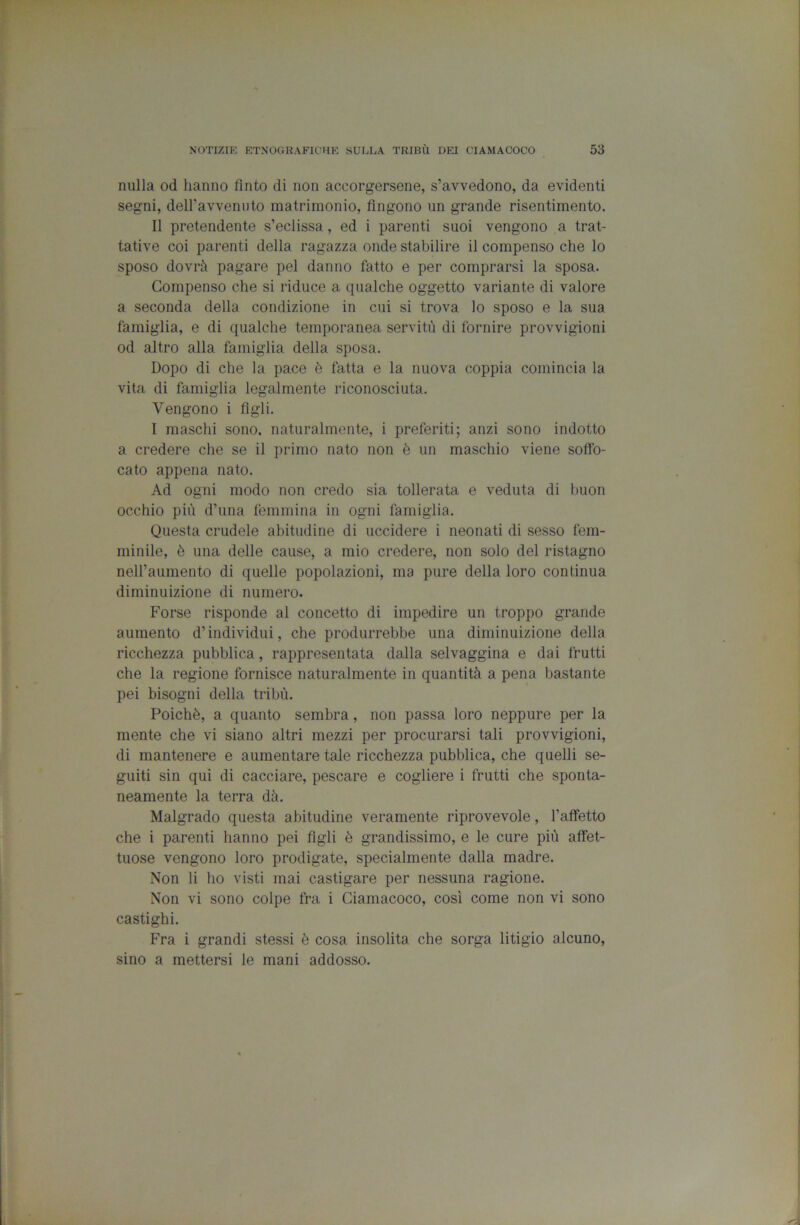 nulla od hanno finto di non accorgersene, s’avvedono, da evidenti segni, deiravvenuto matrimonio, fingono un grande risentimento. Il pretendente s’eclissa, ed i parenti suoi vengono a trat- tative coi parenti della ragazza onde stabilire il compenso che lo sposo dovrà pagare pel danno fatto e per comprarsi la sposa. Compenso che si riduce a qualche oggetto variante di valore a seconda della condizione in cui si trova lo sposo e la sua famiglia, e di qualche temporanea servitù di fornire provvigioni od altro alla famiglia della sposa. Dopo di che la pace è fatta e la nuova coppia comincia la vita di famiglia legalmente riconosciuta. Vengono i figli. I maschi sono, naturalmente, i preferiti; anzi sono indotto a credere che se il primo nato non è un maschio viene soffo- cato appena nato. Ad ogni modo non credo sia tollerata e veduta di buon occhio più d’una femmina in ogni famiglia. Questa crudele abitudine di uccidere i neonati di sesso fem- minile, è una delle cause, a mio credere, non solo del ristagno nell’aumento di quelle popolazioni, ma pure della loro continua diminuizione di numero. Forse risponde al concetto di impedire un troppo grande aumento d’individui, che produrrebbe una diminuizione della ricchezza pubblica, rappresentata dalla selvaggina e dai frutti che la regione fornisce naturalmente in quantità a pena bastante pei bisogni della tribù. Poiché, a quanto sembra, non passa loro neppure per la mente che vi siano altri mezzi per procurarsi tali provvigioni, di mantenere e aumentare tale ricchezza pubblica, che quelli se- guiti sin qui di cacciare, pescare e cogliere i frutti che sponta- neamente la terra dà. Malgrado questa abitudine veramente riprovevole, l’affetto che i parenti hanno pei figli è grandissimo, e le cure più affet- tuose vengono loro prodigate, specialmente dalla madre. Non li ho visti mai castigare per nessuna ragione. Non vi sono colpe fra i Ciamacoco, cosi come non vi sono castighi. Fra i grandi stessi è cosa insolita che sorga litigio alcuno, sino a mettersi le mani addosso.