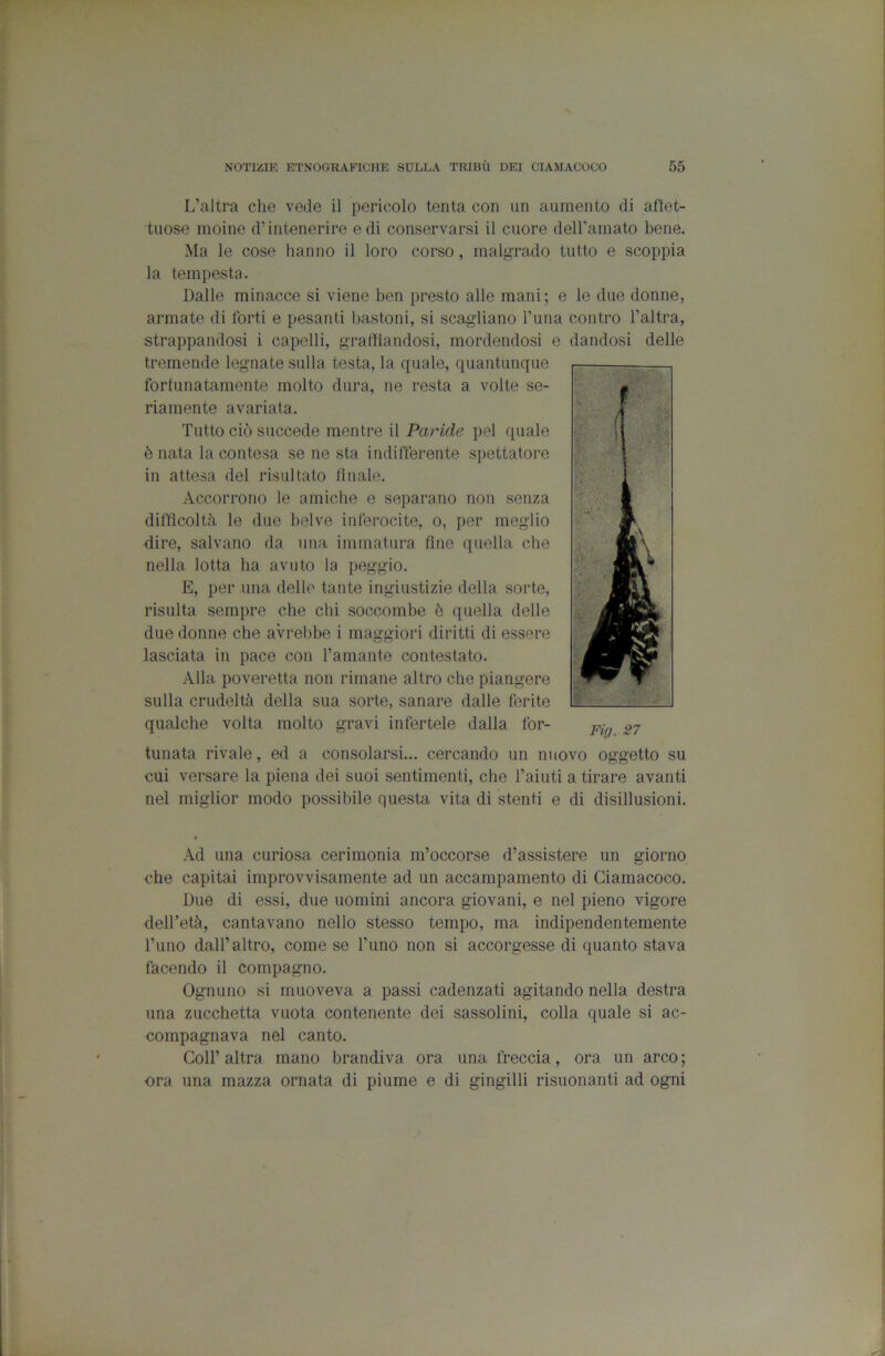 L’altra che vede il pericolo tenta con un aumento di affet- tuose moine d’intenerire e di conservarsi il cuore deH’amato bene. Ma le cose hanno il loro corso, malgrado tutto e scoppia la tempesta. Dalle minacce si viene ben presto alle mani; e le due donne, armate di forti e pesanti bastoni, si scagliano l’una contro l’altra, strappandosi i capelli, graffiandosi, mordendosi e dandosi delle tremende legnate sulla testa, la quale, quantunque fortunatamente molto dura, ne resta a volte se- riamente avariata. Tutto ciò succede mentre il Paride pel quale è nata la contesa se ne sta indifferente spettatore in attesa del risultato tinaie. Accorrono le amiche e separano non senza difficoltà le due belve inferocite, o, per meglio dire, salvano da una immatura fine quella che nella lotta ha avuto la peggio. E, per una delle tante ingiustizie della sorte, risulta sempre che chi soccombe è quella delle due donne che avrebbe i maggiori diritti di essere lasciata in pace con l’amante contestato. Alla poveretta non rimane altro che piangere sulla crudeltà della sua sorte, sanare dalle ferite qualche volta molto gravi infertele dalla for- tunata rivale, ed a consolarsi... cercando un nuovo oggetto su cui versare la piena dei suoi sentimenti, che l’aiuti a tirare avanti nel miglior modo possibile questa vita di stenti e di disillusioni. Ad una curiosa cerimonia m’occorse d’assistere un giorno che capitai improvvisamente ad un accampamento di Ciamacoco. Due di essi, due uomini ancora giovani, e nel pieno vigore delTetà, cantavano nello stesso tempo, ma indipendentemente l’uno dall’altro, come se l’uno non si accorgesse di quanto stava facendo il compagno. Ognuno si muoveva a passi cadenzati agitando nella destra una zucchetta vuota contenente dei sassolini, colla quale si ac- compagnava nel canto. Coir altra mano brandiva ora una freccia, ora un arco ; ■ora una mazza ornata di piume e di gingilli risuonanti ad ogni