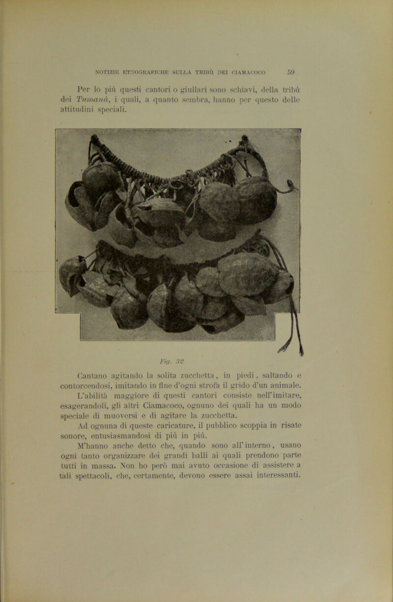 Per lo più questi cantori o giullari sono schiavi, della tiàliù dei Tumanà, i quali, a quanto seinl)i*a, hanno per qtiesto delle attitudini speciali. Fi(). 32 Cantano agitando la solita zucchetta, in piedi, saltando e contorcendosi, imitando in fine d’ogni strofa il grido d’un animale. L’abilità maggiore di questi cantori consiste nell’imitare, esagerandoli, gli altri Ciamacoco, ognuno dei quali ha un modo speciale di muoversi e di agitare la zucchetta. Ad ognuna di queste caricature, il pubblico scoppia in risate sonore, entusiasmandosi di più in più. M’hanno anche detto che, quando sono all’interno, usano ogni tanto organizzare dei grandi halli ai quali jirendono parte tutti in massa. Non ho jierò mai avuto occasione di assistere a tali spettacoli, che, certamente, devono essere assai interessanti.