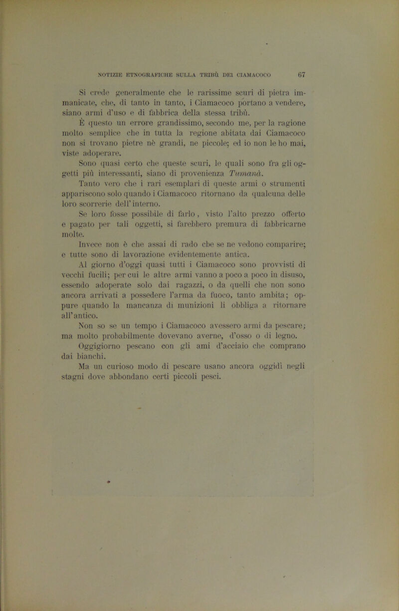Si crude generalmente che le rarissime scuri di jiietra im- manicate, che, di tanto in tanto, i Giamacoco portano a vendere, siano armi d’nso e di fabbrica della stessa tribù. È questo nn errore grandissimo, secondo me, per la ragione molto semplice che in tutta la regione abitata dai Giamacoco non si trovano pietre nò grandi, ne piccole; ed io non le ho mai, viste adoiterare. Sono ([Itasi certo die ([ueste scurì, le quali sono Ira gli og- getti più interessanti, siano di provenienza Tumanà. Tanto vero che i rari esemplari di queste armi o strumenti appariscono solo quando i Giamacoco ritornano da ([ualcuna delle loro scorrerie dell’interno. Se loro fosse possibile di farlo, visto l’alto prezzo offerto e pagato [ter tali oggetti, si farebbero premura di fabbricarne molte. Invece non è che assai di rado che se ne vedono comparire; e tutte sono di lavorazione evidentemente antica. Al giorno d’oggi quasi tutti i Giamacoco sono provvisti di vecchi fucili; per cui le altre armi vanno a poco a poco in disuso, essendo adoperate solo dai ragazzi, o da quelli che non sono ancora arrivati a possedere l’arma da fuoco, tanto ambita; op- pure ([uando la mancanza di munizioni li obbliga a ritornare all’antico. Non so se un tempo i Giamacoco avessero armi da pescare; ma molto probabilmente dovevano averne, d’osso o di legno. Oggigiorno pescano con gli ami d’acciaio che comprano dai bianchi. ÌNIa un curioso modo di pescare usano ancora oggidì negli stagni dove abbondano certi piccoli pesci.