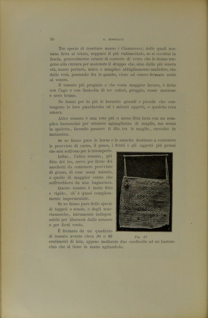 Tre sjKH’io di O'ssitm'n usano i (liainacfx'o; dfllo fjuali nes- suna fatta al telaio, ii(‘jii)iir(3 il i)iù l'iidiuK'iitalfj, m si ec<retiiii la lascia, ^■eiioraliiieiite ornate di coiiterif! di v(?tro cIhì le fiorine ten- gono alla cinlura per sosteiierejl di-ajipo che, sino dalla jiiù tmiera età, usano portare, unico e senijilice ahhigliainento muliebre, che dalle reni, passando Ira le gainlie, viene ad essere lei-inaio sotto al ventre. Il tessuto più pregiato e (die costa maggior lavoro, è fatto con l’ago e con funicella di tre colori, greggio, rosso mattone e nero bruno. Ne fanno per lo più le borsette grandi e jiiccole che con- tengono la loro guardaroba ed i minuti oggetti, e qualche rara amaca. Altro tessuto è una rete più o meno fìtta latta con un sem- plice bastoncino per ottenere uguaglianza di maglie, ma senza la spoletta, facendo passare il filo tra le maglie, raccolto in matassina. Se ne fanno pure le borse e le amache destinate a contenere le provviste di carne, il pesce, i frutti e gli oggetti più grossi che non soffrono per le intemperie. Infine, l’altro tessuto , più fìtto dei tre, serve per farne dei sacchetti da contenere provviste di grano, di cose assai minute, 0 quelle di maggior conto che soffrirebbero da una bagnatura. Questo tessuto è tanto fitto e rigido, eh’ è quasi completa- mente impermeabile. Se ne fanno pure delle specie di tappeti 0 stuoie, e degli scac- ciamosche, istrumento indispen sabile per liberarsi dalle zanzare 0 per farsi vento. È formato da un quadrato di tessuto avente circa 30 o 40 fù/. •/.? centimetri di lato, appeso mediante due cordicelle ad un baston- cino che si tiene in mano agitandolo.